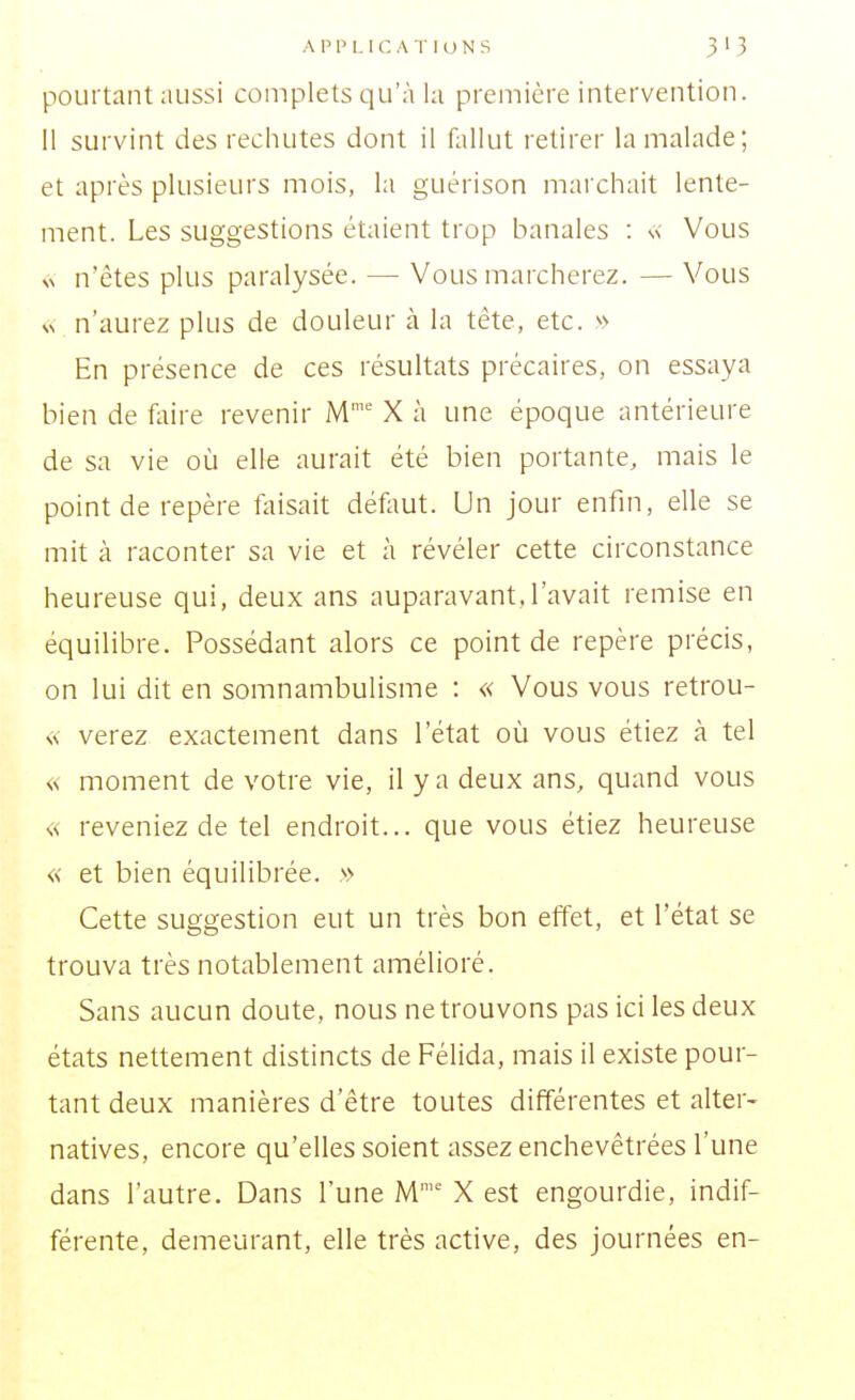 pourtant aussi complets qu'à la première intervention. Il survint des rechutes dont il ûillut retirer la malade; et après plusieurs mois, la guérison marchait lente- ment. Les suggestions étaient trop banales : \< Vous Nv n'êtes plus paralysée. — Vous marcherez. — Vous vv n'aurez plus de douleur cà la tête, etc. '>> En présence de ces résultats précaires, on essaya bien de fiiire revenir M'' X à une époque antérieure de sa vie où elle aurait été bien portante, mais le point de repère taisait défaut. Un jour enfin, elle se mit à raconter sa vie et à révéler cette circonstance heureuse qui, deux ans auparavant,l'avait remise en équilibre. Possédant alors ce point de repère précis, on lui dit en somnambulisme : « Vous vous retrou- « verez exactement dans l'état où vous étiez à tel « moment de votre vie, il y a deux ans, quand vous « reveniez de tel endroit... que vous étiez heureuse « et bien équilibrée. \'> Cette suggestion eut un très bon effet, et l'état se trouva très notablement amélioré. Sans aucun doute, nous ne trouvons pas ici les deux états nettement distincts de Félida, mais il existe pour- tant deux manières d'être toutes différentes et alter- natives, encore qu'elles soient assez enchevêtrées l'une dans l'autre. Dans l'une M'' X est engourdie, indif- férente, demeurant, elle très active, des journées en-