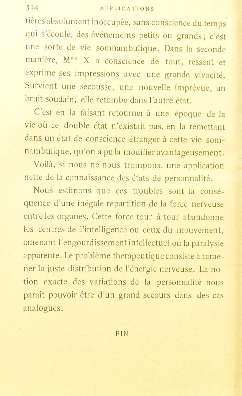 3'4 AIMM. ICATIONS tières absolument inoccupée, sans conscience du temps qui s'écoule, des événements petits ou grands; c'est une sorte de vie somnambulique. Dans la seconde manière, M X a conscience de tout, ressent et exprime ses impressions avec une grande vivacité. Survient une secousse, une nouvelle imprévue, un bruit soudain, elle retombe dans l'autre état. C'est en la foisant retourner à une époque de la vie où ce double état n'existait pas, en la remettant dans un état de conscience étranger à cette vie som- nambulique, qu'on a pu la modifier avantageusement. Voilà, si nous ne nous trompons, une application nette de la connaissance des états de personnalité. Nous estimons que ces troubles sont la consé- quence d'une inégale répartition de la force nerveuse entre les organes. Cette force tour à tour abandonne les centres de l'intelligence ou ceux du mouvement, amenant l'engourdissement intellectuel ou la paralysie apparente. Le problème thérapeutique consiste à rame- ner la juste distribution de l'énergie nerveuse. La no- tion exacte des variations de la personnalité nous paraît pouvoir être d'un grand secours dans des cas analogues. FIN