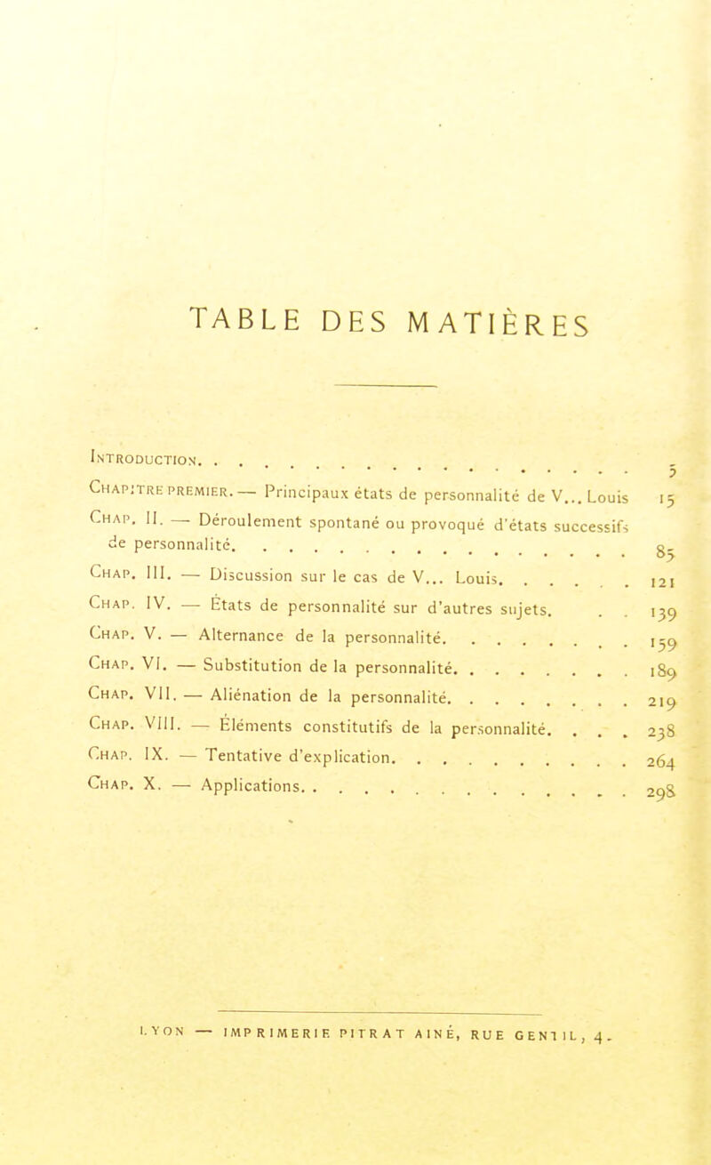 Introduction. . . 5 Chapitre PREMIER.— Principaux états de personnalité de V... Louis 15 Chap, 11. _ Déroulement spontané ou provoqué d'états successif* de personnalité g, Chap. III. — Discussion sur le cas de V... Louis 121 Chap. IV. — États de personnalité sur d'autres sujets. . . 139 Chap. V. — Alternance de la personnalité 1-9 Chap. VI. — Substitution de la personnalité 189 Chap. VII. — Aliénation de la personnalité 219 Chap. VIII. — Eléments constitutifs de la personnalité. . . . 238 Chap. IX. — Tentative d'explication 264 Chap. X. —■ Applications 29S