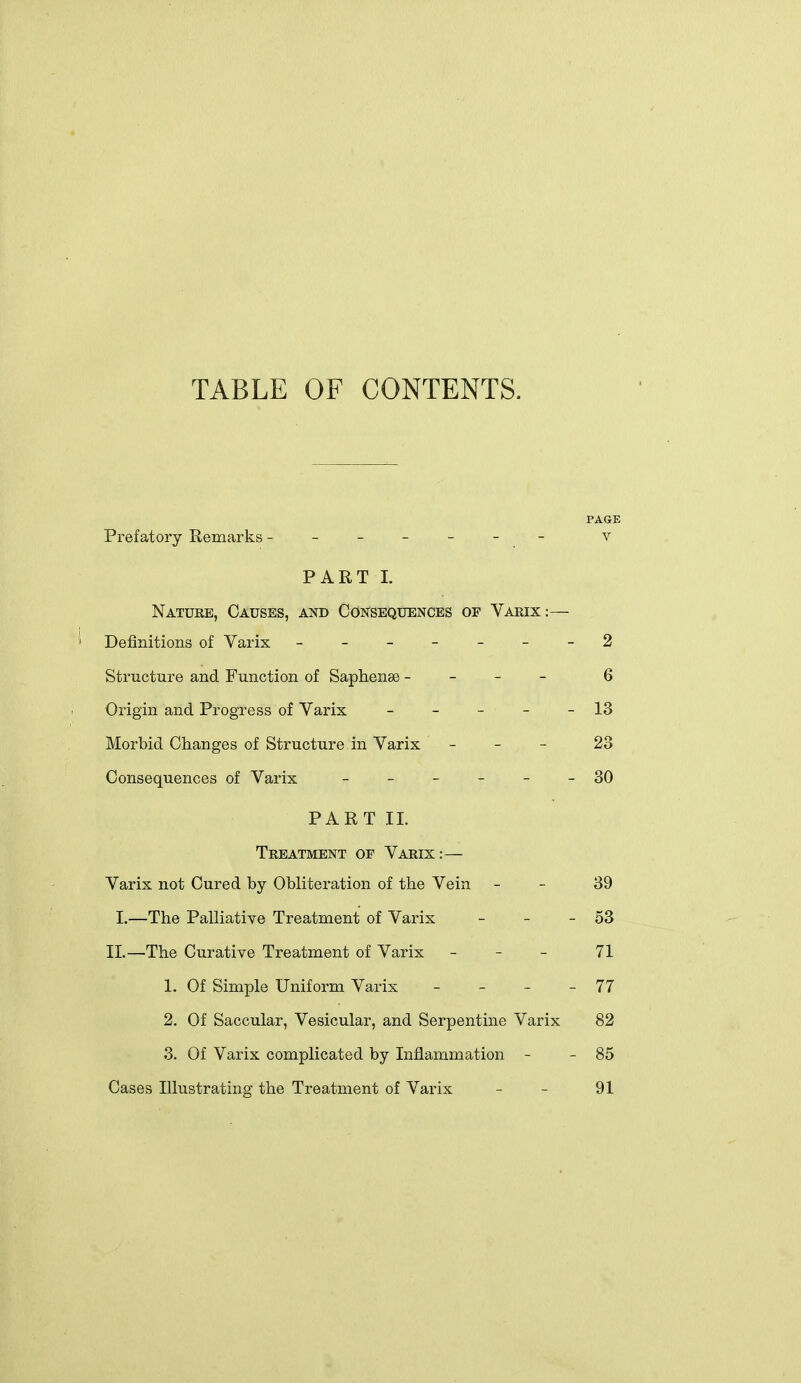 TABLE OF CONTENTS. PAGE Prefatory Remarks ------ - v PART 1. Nature, Causes, and Consequences of Varix:— Definitions of Varix _-_--_-2 Structure and Function of Saphense - - - - 6 Origin and Progress of Varix - - - - - 13 Morbid Changes of Structure in Varix - _ - 23 Consequences of Varix ------ 30 PART 11. Treatment of Varix:—- Varix not Cured by Obliteration of the Vein - - 39 I.—The Palliative Treatment of Varix - - - 53 11.—The Curative Treatment of Varix _ - _ 71 1. Of Simple Uniform Varix _ - _ - 77 2. Of Saccular, Vesicular, and Serpentine Varix 82 3. Of Varix complicated by Inflammation - - 85 Cases Illustrating the Treatment of Varix - - 91