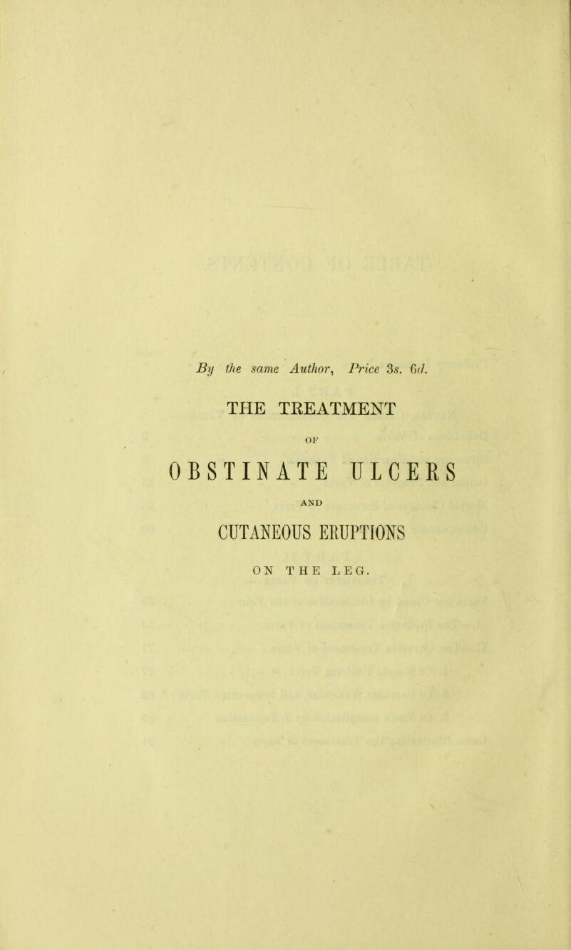 By file same Author^ Price 3.9. G<J. THE TREATMENT OF OBSTINATE ULCERS AND CUTANEOUS ERUPTIONS ON THE LEG.