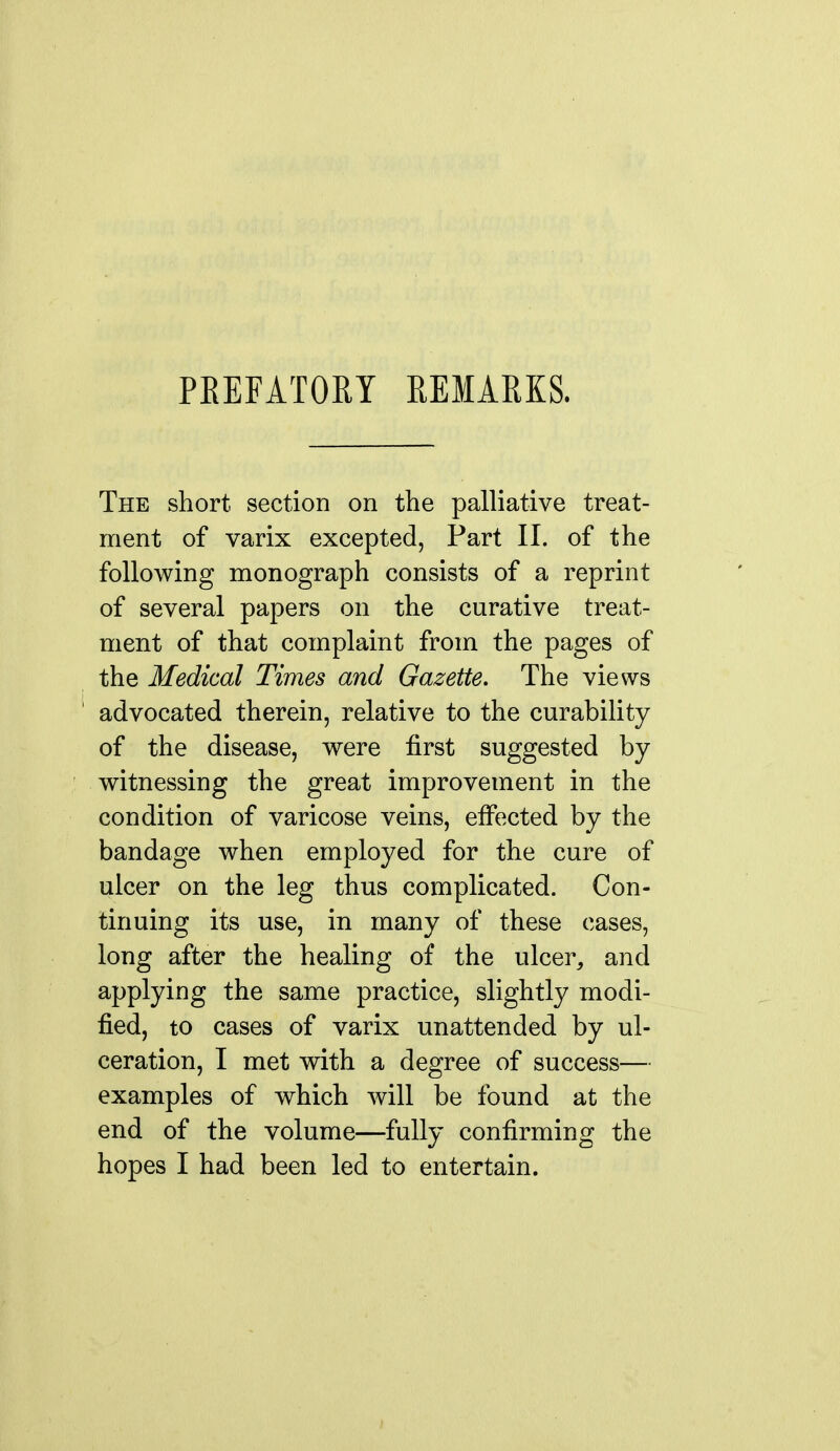 PEEFATOM REMAEKS. The short section on the palliative treat- ment of varix excepted, Part 11. of the following monograph consists of a reprint of several papers on the curative treat- ment of that complaint from the pages of the Medical Times and Gazette. The views advocated therein, relative to the curability of the disease, were first suggested by witnessing the great improvement in the condition of varicose veins, effected by the bandage when employed for the cure of ulcer on the leg thus complicated. Con- tinuing its use, in many of these cases, long after the healing of the ulcer, and applying the same practice, slightly modi- fied, to cases of varix unattended by ul- ceration, I met with a degree of success— examples of which will be found at the end of the volume—fully confirming the hopes I had been led to entertain.