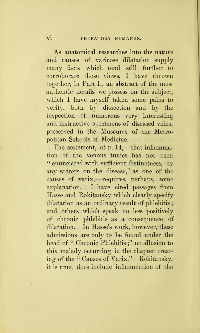 As anatomical researches into the nature and causes of varicose dilatation supply many facts which tend still further to corroborate those views, I have thrown together, in Part I., an abstract of the most authentic details we possess on the subject, which I have myself taken some pains to verify, both by dissection and by the inspection of numerous very interesting and instructive specimens of diseased veins, preserved in the Museums of the Metro- politan Schools of Medicine. The statement, at p. 14,—that inflamma- tion of the venous tunics has not been  enunciated with sufficient distinctness, by any writers on the disease, as one of the causes of varix,—requires, perhaps, some explanation. I have cited passages from Hasse and Rokitansky which clearly specify dilatation as an ordinary result of phlebitis ; and others which speak no less positively of chronic phlebitis as a consequence of dilatation. In Hasse's work, however, these admissions are only to be found under the head of  Chronic Phlebitis no allusion to this malady occurring in the chapter treat- ing of the  Causes of Varix. Rokitansky, it is true, does include inflammation of the