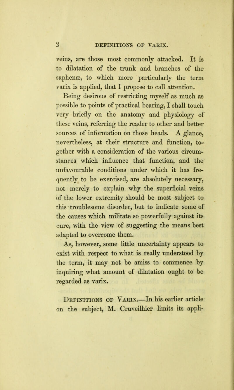 veins, are those most commonly attacked. It is to dilatation of the trunk and branches of the saphense, to which more particularly the term varix is applied, that I propose to call attention. Being desirous of restricting myself as much as possible to points of practical bearing, I shall touch very briefly on the anatomy and physiology of these veins, referring the reader to other and better sources of information on those heads. A glance, nevertheless, at their structure and function, to- gether with a consideration of the various circum- stances which influence that function, and the unfavourable conditions under which it has fre- quently to be exercised, are absolutely necessary, not merely to explain why the superficial veins of the lower extremity should be most subject to this troublesome disorder, but to indicate some of the causes which militate so powerfully against its cure, with the view of suggesting the means best adapted to overcome them. As, however, some little uncertainty appears to exist with respect to what is really understood by the term, it may not be amiss to commence by inquiring what amount of dilatation ought to be regarded as varix. Definitions of Varix.—In his earlier article on the subject^ M. Cruveilhier limits its appli-