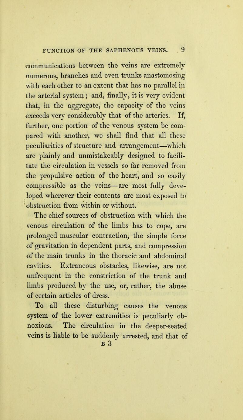communications between the veins are extremely numerous, branches and even trunks anastomosing with each other to an extent that has no parallel in the arterial system; and, finally, it is very evident that, in the aggregate, the capacity of the veins exceeds very considerably that of the arteries. If, further, one portion of the venous system be com- pared with another, we shall find that all these peculiarities of structure and arrangement—which are plainly and unmistakeably designed to facili- tate the circulation in vessels so far removed from the propulsive action of the heart, and so easily compressible as the veins—are most fully deve- loped wherever their contents are most exposed to ' obstruction from within or without. The chief sources of obstruction with which the venous circulation of the limbs has to cope, are prolonged muscular contraction, the simple force of gravitation in dependent parts, and compression of the main trunks in the thoracic and abdominal cavities. Extraneous obstacles, likewise, are not unfrequent in the constriction of the trunk and limbs produced by the use, or, rather, the abuse of certain articles of dress. To all these disturbing causes the venous system of the lower extremities is peculiarly ob- noxious. The circulation in the deeper-seated veins is liable to be suddenly arrested, and that of B 3