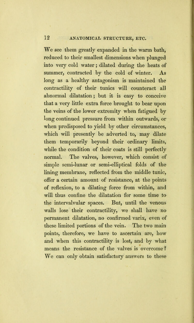 We see them greatly expanded in the warm bath, reduced to theu^ smallest dimensions when plunged into very cold water; dilated during the heats of summer, contracted by the cold of winter. As long as a healthy antagonism is maintained the contractility of their tunics will counteract all abnormal dilatation; but it is easy to conceive that a very little extra force brought to bear upon the veins of the lower extremity when fatigued by long continued pressure from within outwards, or when predisposed to yield by other circumstances, which will presently be adverted to, may dilate them temporarily beyond their ordinary limits, while the condition of their coats is still perfectly normal. The valves, however, which consist of simple semi-lunar or semi-elliptical folds of the lining membrane, reflected from the middle tunic, offer a certain amount of resistance, at the points of reflexion, to a dilating force from within, and will thus confine the dilatation for some time to the intervalvular spaces. But, until the venous walls lose their contractility, we shall have no permanent dilatation, no confirmed varix, even of these limited portions of the vein. The two main points, therefore, we have to ascertain are, how and when this contractility is lost, and by what means the resistance of the valves is overcome? We can only obtain satisfactory answers to these