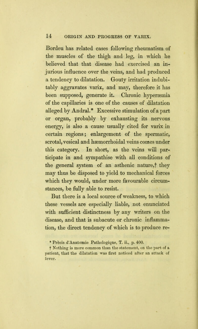 Bordeu has related cases following rheumatism of the muscles of the thigh and leg, in which he believed that that disease had exercised an in- jurious influence over the veins, and had produced a tendency to dilatation. Gouty irritation indubi- tably aggravates varix, and may, therefore it has been supposed, generate it. Chronic hypersemia of the capillaries is one of the causes of dilatation alleged by Andral.* Excessive stimulation of a part or organ, probably by exhausting its nervous energy, is also a cause usually cited for varix in certain regions; enlargement of the spermatic, scrotal, vesical and hsemorrhoidal veins comes under this category. In short, as the veins will par- ticipate in and sympathise with all conditions of the general system of an asthenic nature,! they may thus be disposed to yield to mechanical forces which they would, under more favom'able circum- stances, be fully able to resist. But there is a local source of weakness, to which these vessels are especially liable, not enunciated with sufficient distinctness by any writers on the disease, and that is subacute or chronic inflamma- tion, the direct tendency of which is to produce re- * Precis d'Anatomie Pathologique, T. ii., p. 400. f Nothing is more common than the statement, on the part of a patient, that the dilatation was first noticed after an attack of fever.