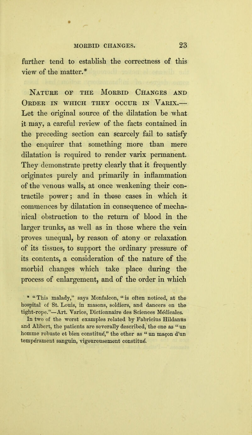further tend to establish the correctness of this view of the matter.* Natuee of the Morbid Changes and Order in which they occur in Yarix.— Let the original source of the dilatation be what it may, a careful review of the facts contained in the preceding section can scarcely fail to satisfy the enquirer that something more than mere dilatation is required to render varix permanent. They demonstrate pretty clearly that it frequently originates purely and primarily in inflammation of the venous walls, at once weakening their con- tractile power; and in those cases in which it commences by dilatation in consequence of mecha- nical obstruction to the return of blood in the larger trunks, as well as in those where the vein proves unequal, by reason of atony or relaxation of its tissues, to support the ordinary pressure of its contents, a consideration of the nature of the morbid changes which take place during the process of enlargement, and of the order in which * This malady, says Monfalcon, is often noticed, at the hospital of St. Louis, in masons, soldiers, and dancers on the tight-rope.—Art. Varice, Dictionnaire des Sciences Medicales. In two of the worst examples related by Fabricius Hildanus and Alibert, the patients are severally described, the one as un homme robuste et bien constitue, the other as un ma9on d'un temperament sanguin, vigoureusement constitue.
