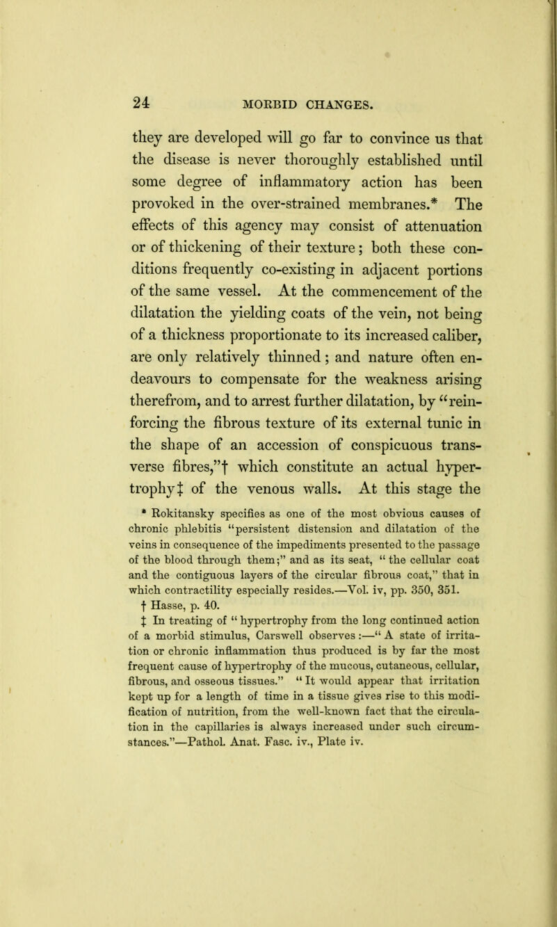they are developed will go far to convince us that the disease is never thoroughly established until some degree of inflammatory action has been provoked in the over-strained membranes.* The effects of this agency may consist of attenuation or of thickening of their texture; both these con- ditions frequently co-existing in adjacent portions of the same vessel. At the commencement of the dilatation the yielding coats of the vein, not being of a thickness proportionate to its increased caliber, are only relatively thinned; and nature often en- deavours to compensate for the weakness arising therefrom, and to arrest further dilatation, by rein- forcing the fibrous texture of its external tunic in the shape of an accession of conspicuous trans- verse fibres,t which constitute an actual hyper- trophy J of the venous walls. At this stage the * Rokitansky specifies as one of the most obvious causes of chronic phlebitis persistent distension and dilatation of the veins in consequence of the impediments presented to the passage of the blood through them; and as its seat, the cellular coat and the contiguous layers of the circular fibrous coat, that in which contractility especially resides.—Vol. iv, pp. 350, 351. f Hasse, p. 40. X In treating of hypertrophy from the long continued action of a morbid stimulus, Carswell observes:— A state of irrita- tion or chronic inflammation thus produced is by far the most frequent cause of hypertrophy of the mucous, cutaneous, cellular, fibrous, and osseous tissues. It -would appear that irritation kept up for a length of time in a tissue gives rise to this modi- fication of nutrition, from the well-known fact that the circula- tion in the capillaries is always increased under such circum- stances.—Pathol. Anat. Fasc. iv., Plate iv.
