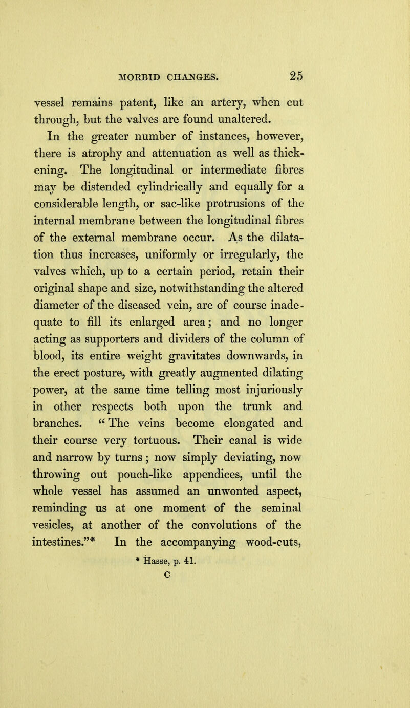 vessel remains patent, like an artery, when cut through, but the valves are found unaltered. In the greater number of instances, however, there is atrophy and attenuation as well as thick- ening. The longitudinal or intermediate fibres may be distended cylindrically and equally for a considerable length, or sac-like protrusions of the internal membrane between the longitudinal fibres of the external membrane occur. As the dilata- tion thus increases, uniformly or irregularly, the valves which, up to a certain period, retain their original shape and size, notwithstanding the altered diameter of the diseased vein, are of course inade- quate to fill its enlarged area; and no longer acting as supporters and dividers of the column of blood, its entire weight gravitates downwards, in the erect posture, with greatly augmented dilating power, at the same time telling most injuriously in other respects both upon the trunk and branches.  The veins become elongated and their course very tortuous. Their canal is wide and narrow by turns ; now simply deviating, now throwing out pouch-like appendices, until the whole vessel has assumed an unwonted aspect, reminding us at one moment of the seminal vesicles, at another of the convolutions of the intestines.* In the accompanying wood-cuts, * Hasse, p. 41. C