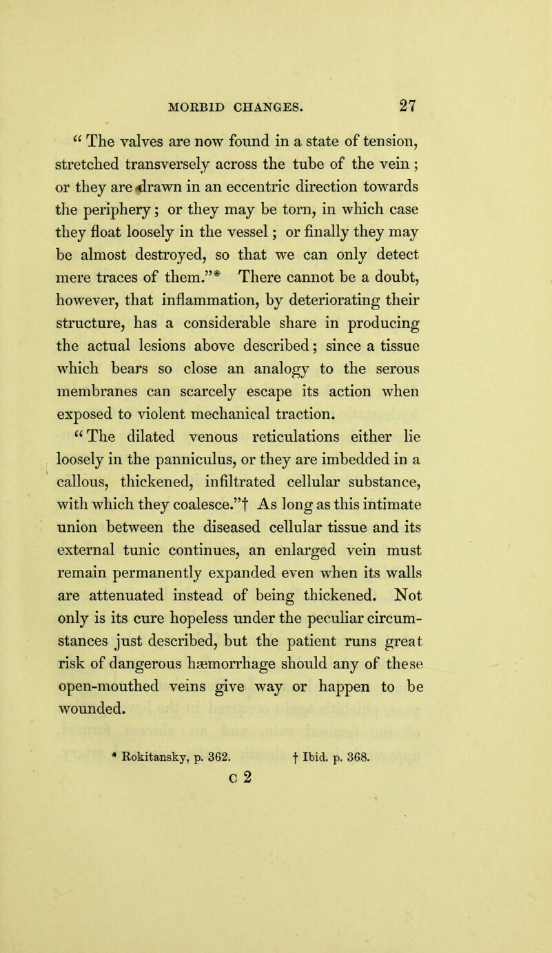  The valves are now found in a state of tension, stretched transversely across the tube of the vein ; or they are *drawn in an eccentric direction towards the periphery; or they may be torn, in which case they float loosely in the vessel; or finally they may be almost destroyed, so that we can only detect mere traces of them.* There cannot be a doubt, however, that inflammation, by deteriorating their structure, has a considerable share in producing the actual lesions above described; since a tissue which bears so close an analogy to the serous membranes can scarcely escape its action when exposed to violent mechanical traction. The dilated venous reticulations either lie loosely in the panniculus, or they are imbedded in a callous, thickened, infiltrated cellular substance, with which they coalesce.! As long as this intimate union between the diseased cellular tissue and its external tunic continues, an enlarged vein must remain permanently expanded even when its walls are attenuated instead of being thickened. Not only is its cure hopeless under the peculiar circum- stances just described, but the patient runs great risk of dangerous haemorrhage should any of these open-mouthed veins give way or happen to be wounded. * Rokitansky, p. 362. f Ibid. p. 368. c 2