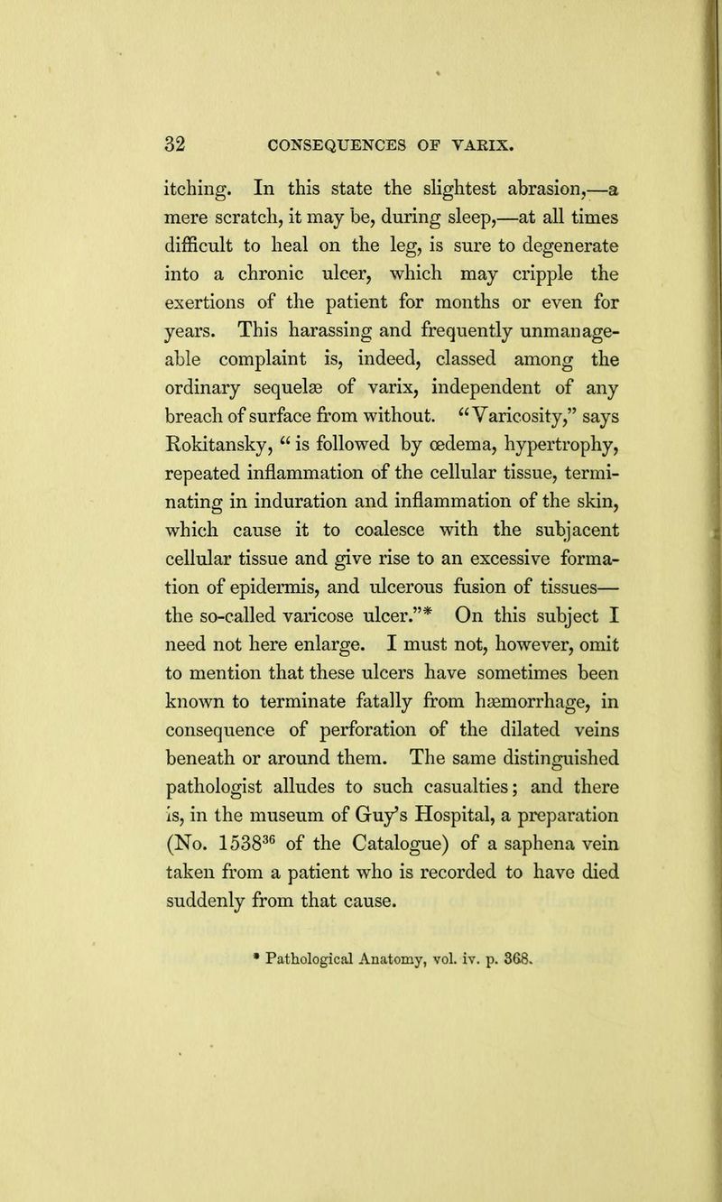 itching. In this state the slightest abrasion,—a mere scratch, it may be, during sleep,—at all times difficult to heal on the leg, is sure to degenerate into a chronic ulcer, which may cripple the exertions of the patient for months or even for years. This harassing and frequently unmanage- able complaint is, indeed, classed among the ordinary sequelae of varix, independent of any breach of surface from without. Varicosity, says Rokitansky, is followed by oedema, hypertrophy, repeated inflammation of the cellular tissue, termi- nating in induration and inflammation of the skin, which cause it to coalesce with the subjacent cellular tissue and give rise to an excessive forma- tion of epidermis, and ulcerous fusion of tissues— the so-called varicose ulcer.* On this subject I need not here enlarge. I must not, however, omit to mention that these ulcers have sometimes been known to terminate fatally from haemorrhage, in consequence of perforation of the dilated veins beneath or around them. The same distinguished pathologist alludes to such casualties; and there Is, in the museum of Guy's Hospital, a preparation (No. 1538^^ of the Catalogue) of a saphena vein taken from a patient who is recorded to have died suddenly from that cause.