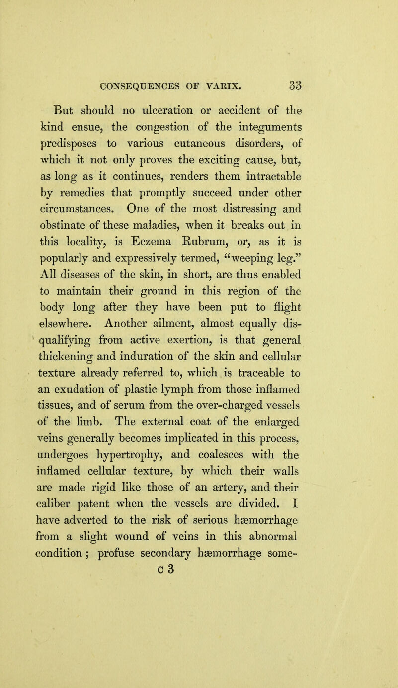 But should no ulceration or accident of the kind ensue, the congestion of the integuments predisposes to various cutaneous disorders, of which it not only proves the exciting cause, but, as long as it continues, renders them intractable by remedies that promptly succeed under other circumstances. One of the most distressing and obstinate of these maladies, when it breaks out in this locality, is Eczema Rubrum, or, as it is popularly and expressively termed, weeping leg. All diseases of the skin, in short, are thus enabled to maintain their ground in this region of the body long after they have been put to flight elsewhere. Another ailment, almost equally dis- qualifying from active exertion, is that general thickening and induration of the skin and cellular texture already referred to, which is traceable to an exudation of plastic lymph from those inflamed tissues, and of serum from the over-charged vessels of the limb. The external coat of the enlarged veins generally becomes implicated in this process, undergoes hypertrophy, and coalesces with the inflamed cellular texture, by which their walls are made rigid like those of an artery, and their caliber patent when the vessels are divided. I have adverted to the risk of serious haemorrhage from a slight wound of veins in this abnormal condition; profuse secondary haemorrhage some- c3