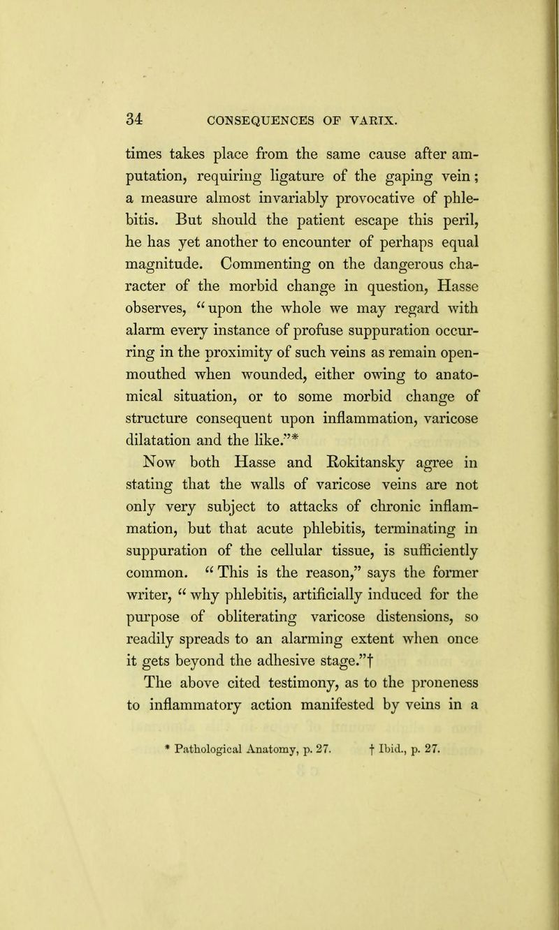 times takes place from the same cause after am- putation, requiring ligature of the gaping vein; a measure almost invariably provocative of phle- bitis. But should the patient escape this peril, he has yet another to encounter of perhaps equal magnitude. Commenting on the dangerous cha- racter of the morbid change in question, Hasse observes, upon the whole we may regard with alarm every instance of profuse suppuration occur- ring in the proximity of such veins as remain open- mouthed when wounded, either owing to anato- mical situation, or to some morbid change of structure consequent upon inflammation, varicose dilatation and the like.* Now both Hasse and Bokitansky agree in stating that the walls of varicose veins are not only very subject to attacks of chronic inflam- mation, but that acute phlebitis, terminating in suppuration of the cellular tissue, is sufiiciently common. This is the reason, says the former writer, why phlebitis, artificially induced for the purpose of obliterating varicose distensions, so readily spreads to an alarming extent when once it gets beyond the adhesive stage.! The above cited testimony, as to the proneness to inflammatory action manifested by veins in a * Pathological Anatomy, p. 27. f Ibid., p. 27.