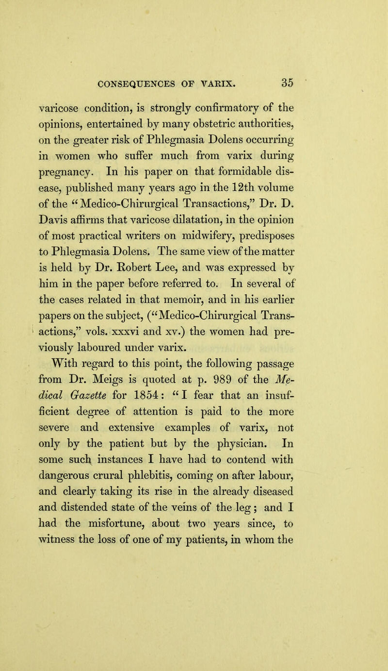 varicose condition, is strongly confirmatory of the opinions, entertained by many obstetric authorities, on the greater risk of Phlegmasia Dolens occurring in women who suffer much from varix during pregnancy. In his paper on that formidable dis- ease, published many years ago in the 12th volume of the Medico-Chirurgical Transactions, Dr. D. Davis affirms that varicose dilatation, in the opinion of most practical writers on midwifery, predisposes to Phlegmasia Dolens. The same view of the matter is held by Dr. Eobert Lee, and was expressed by him in the paper before referred to. In several of the cases related in that memoir, and in his earlier papers on the subject, (Medico-Chirurgical Trans- actions, vols, xxxvi and xv.) the women had pre- viously laboured under varix. With regard to this point, the following passage from Dr. Meigs is quoted at p. 989 of the Me- dical Gazette for 1854: I fear that an insuf- ficient degree of attention is paid to the more severe and extensive examples of varix, not only by the patient but by the physician. In some such instances I have had to contend with dangerous crural phlebitis, coming on after labour, and clearly taking its rise in the already diseased and distended state of the veins of the leg; and I had the misfortune, about two years since, to witness the loss of one of my patients, in whom the