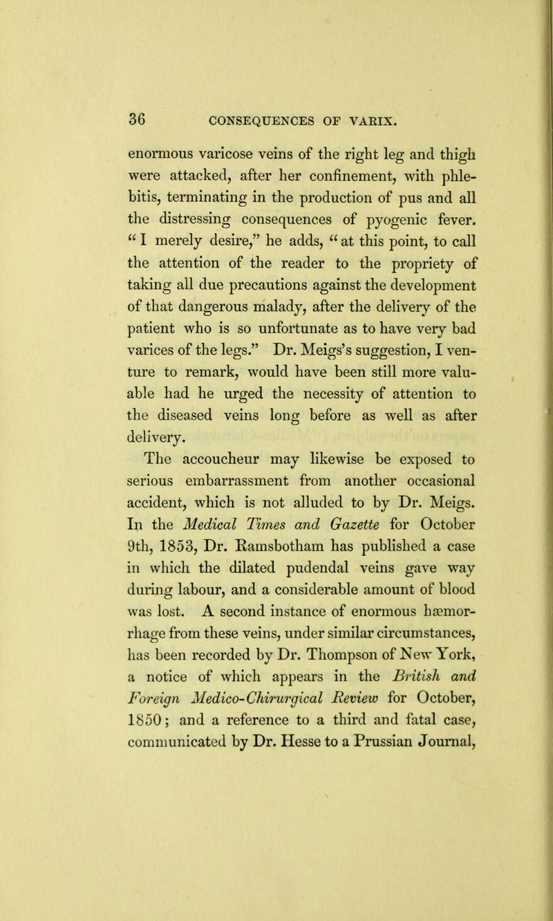enormous varicose veins of the right leg and thigh were attacked, after her confinement, with phle- bitis, terminating in the production of pus and all the distressing consequences of pyogenic fever.  1 merely desire, he adds,  at this point, to call the attention of the reader to the propriety of taking all due precautions against the development of that dangerous malady, after the delivery of the patient who is so unfortunate as to have very bad varices of the legs. Dr. Meigs's suggestion, I ven- ture to remark, would have been still more valu- able had he urged the necessity of attention to the diseased veins long before as well as after delivery. The accoucheur may likewise be exposed to serious embarrassment from another occasional accident, which is not alluded to by Dr. Meigs. In the Medical Times and Gazette for October 9th, 1853, Dr. Kamsbotham has published a case in which the dilated pudendal veins gave way during labour, and a considerable amount of blood was lost. A second instance of enormous haemor- rhage from these veins, under similar circumstances, has been recorded by Dr. Thompson of New York, a notice of which appears in the British and Foreign Medico-Chirurgical Review for October, 1850; and a reference to a third and fatal case, communicated by Dr. Hesse to a Prussian Journal,