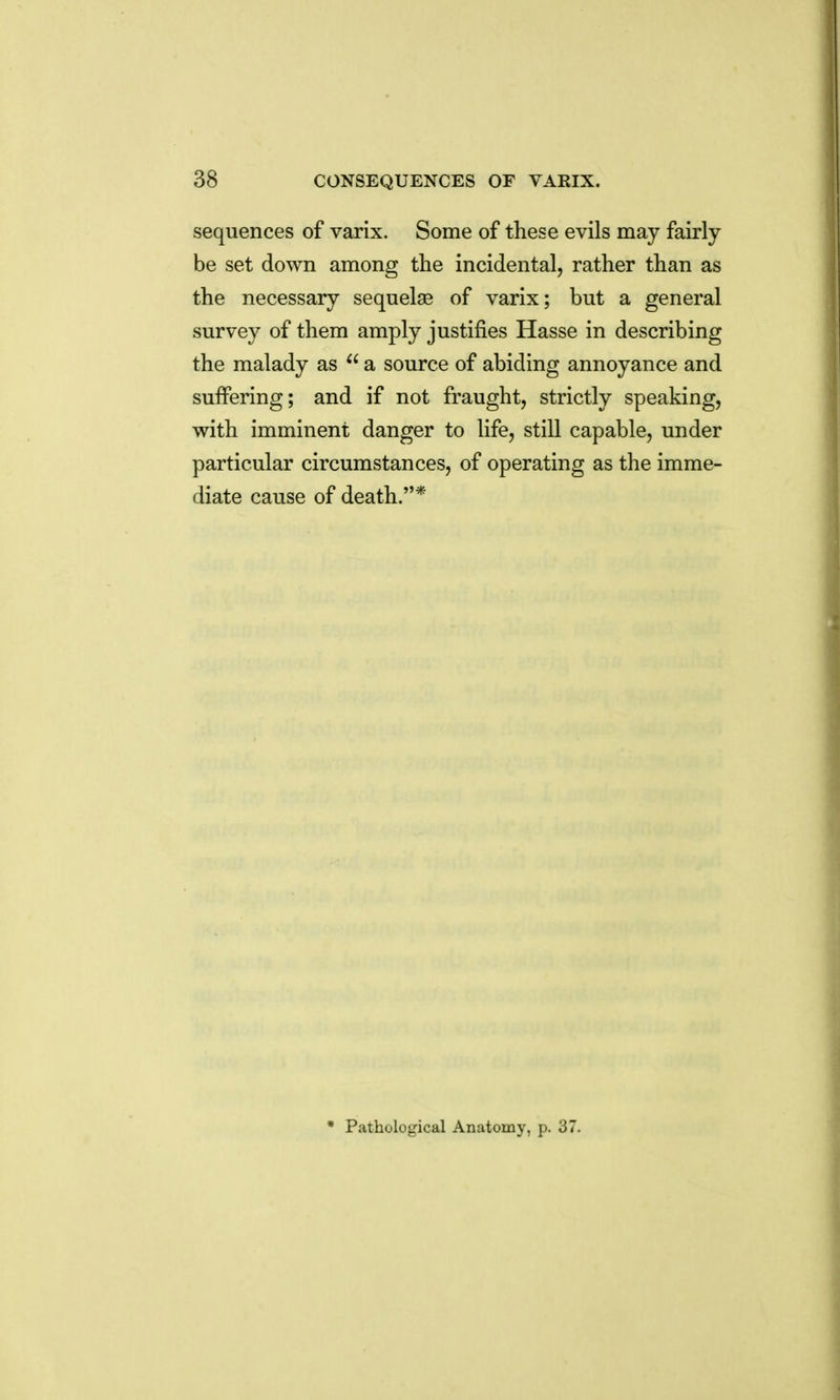 sequences of varix. Some of these evils may fairly be set down among the incidental, rather than as the necessary sequelae of varix; but a general survey of them amply justifies Hasse in describing the malady as  a source of abiding annoyance and suffering; and if not fraught, strictly speaking, with imminent danger to life, still capable, under particular circumstances, of operating as the imme- diate cause of death.* Pathological Anatomy, p. 37.