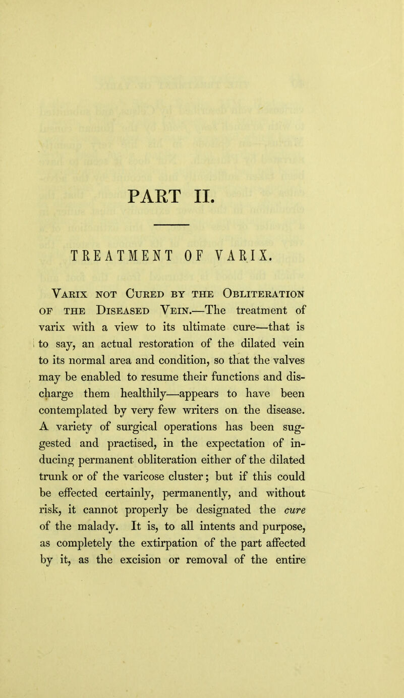 PART II. TREATMENT OF VARIX. Varix not Cueed by the Obliteration OF THE Diseased Yein.—The treatment of varix with a view to its ultimate cure—that is i to sajj an actual restoration of the dilated vein to its normal area and condition, so that the valves may be enabled to resume their functions and dis- charge them healthily—appears to have been contemplated by very few writers on the disease. A variety of surgical operations has been sug- gested and practised, in the expectation of in- ducing permanent obliteration either of the dilated trunk or of the varicose cluster; but if this could be effected certainly, permanently, and without risk, it cannot properly be designated the cure of the malady. It is, to all intents and purpose, as completely the extirpation of the part affected by it, as the excision or removal of the entire