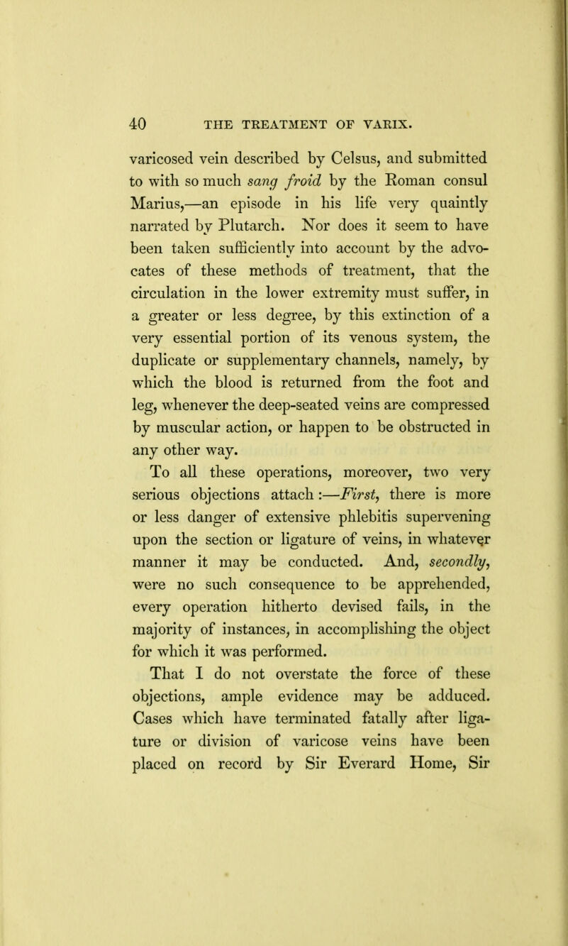 varicosed vein described by Celsus, and submitted to with so much sang froid by the Roman consul Marius,—an episode in his life very quaintly narrated by Plutarch. Nor does it seem to have been taken sufficiently into account by the advo- cates of these methods of treatment, that the circulation in the lower extremity must suffer, in a greater or less degree, by this extinction of a very essential portion of its venous system, the duplicate or supplementary channels, namely, by which the blood is returned from the foot and leg, w^henever the deep-seated veins are compressed by muscular action, or happen to be obstructed in any other way. To all these operations, moreover, two very serious objections attach :—First, there is more or less danger of extensive phlebitis supervening upon the section or ligature of veins, in whatever manner it may be conducted. And, secondly^ were no such consequence to be apprehended, every operation hitherto devised fails, in the majority of instances, in accomplishing the object for which it was performed. That I do not overstate the force of these objections, ample evidence may be adduced. Cases which have terminated fatally after liga- ture or division of varicose veins have been placed on record by Sir Everard Home, Sir
