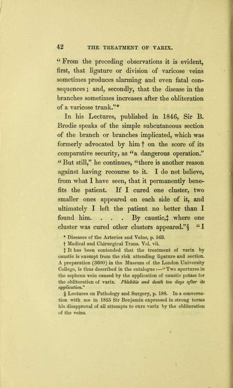  From the preceding observations it is evident, firstj that Hgature or division of varicose veins sometimes produces alarming and even fatal con- sequences ; and, secondly, that the disease in the branches sometimes increases after the obliteration of a varicose trunk.* In his Lectures, published in 1846, Sir B. Brodie speaks of the simple subcutaneous section of the branch or branches impHcated, which was formerly advocated by him f on the score of its comparative security, as a dangerous operation. But still, he continues, there is another reason against having recourse to it. I do not believe, from what I have seen, that it permanently bene- fits the patient. If I cured one cluster, two smaller ones appeared on each side of it, and ultimately I left the patient no better than I found him. . . . By caustic,^ where one cluster was cured other clusters appeared. §  I * Diseases of the Arteries and Veins, p. 563. f Medical and Chirurgical Trans. Vol. vii. J It has been contended that the treatment of varix by caustic is exempt from the risk attending ligature and section. A preparation (3600) in the Museum of the London University College, is thus described in the catalogue:— Two apertures in the saphena vein caused by the application of caustic potass for the obliteration of varix. Phlebitis and death ten days after its application.'''' § Lectures on Pathology and Surgery, p. 188. In a conversa- tion with me in 1855 Sir Benjamin expressed in strong terms his disapproval of all attempts to cure varix by the obliteration of the veins.