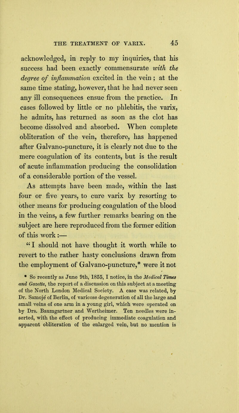 acknowledged, in reply to my inquiries, that his success had been exactly commensurate with the degree of inflammation excited in the vein ; at the same time stating, however, that he had never seen any ill consequences ensue from the practice. In cases followed by little or no phlebitis, the varix, he admits, has returned as soon as the clot has become dissolved and absorbed. Wlien complete obliteration of the vein, therefore, has happened after Galvano-puncture, it is clearly not due to the mere coagulation of its contents, but is the result of acute inflammation producing the consolidation of a considerable portion of the vessel. As attempts have been made, within the last four or five years, to cure varix by resorting to other means for producing coagulation of the blood in the veins, a few further remarks bearing on the subject are here reproduced from the former edition of this work:— I should not have thought it worth while to revert to the rather hasty conclusions drawn from the employment of Galvano-puncture,* were it not * So recently as June 9th, 1855, I notice, in the Medical Times and Gazette, the report of a discussion on this subject at a meeting of the North London Medical Society. A case was related, by Dr. Samoje of Berlin, of varicose degeneration of all the large and small veins of one arm in a young girl, which were operated on by Drs. Baumgartner and Wertheimer. Ten needles were in- serted, with the effect of producing immediate coagulation and apparent obliteration of the enlarged vein, but no mention is