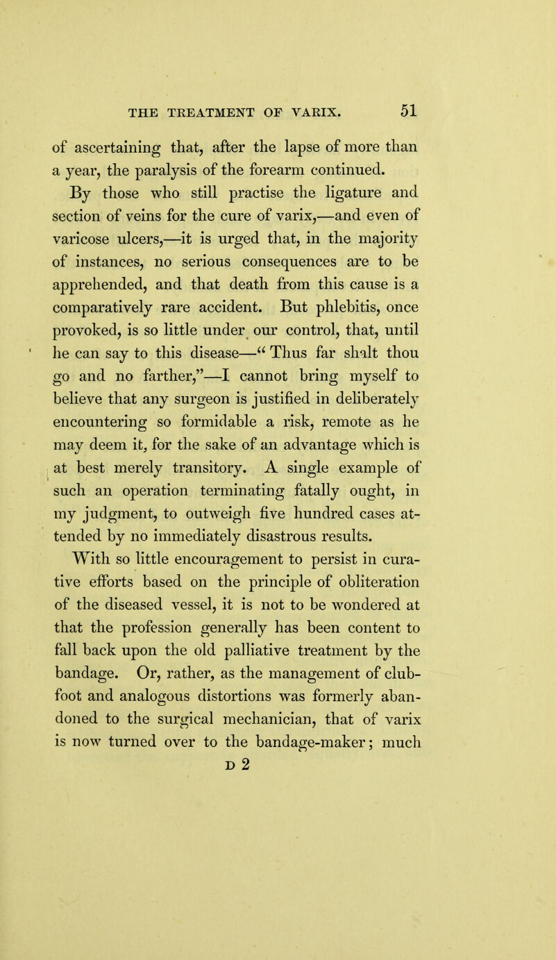 of ascertaining that, after the lapse of more than a year, the paralysis of the forearm continued. By those who still practise the ligature and section of veins for the cure of varix,—and even of varicose ulcers,—it is urged that, in the majority of instances, no serious consequences are to be apprehended, and that death from this cause is a comparatively rare accident. But phlebitis, once provoked, is so little under our control, that, until he can say to this disease— Thus far shalt thou go and no farther,—I cannot bring myself to believe that any surgeon is justified in deliberately encountering so formidable a risk, remote as he may deem it, for the sake of an advantage which is at best merely transitory. A single example of such an operation terminating fatally ought, in my judgment, to outweigh five hundred cases at- tended by no immediately disastrous results. With so little encouragement to persist in cura- tive efforts based on the principle of obliteration of the diseased vessel, it is not to be wondered at that the profession generally has been content to fall back upon the old palliative treatment by the bandage. Or, rather, as the management of club- foot and analogous distortions was formerly aban- doned to the surgical mechanician, that of varix is now turned over to the bandage-maker; much D 2