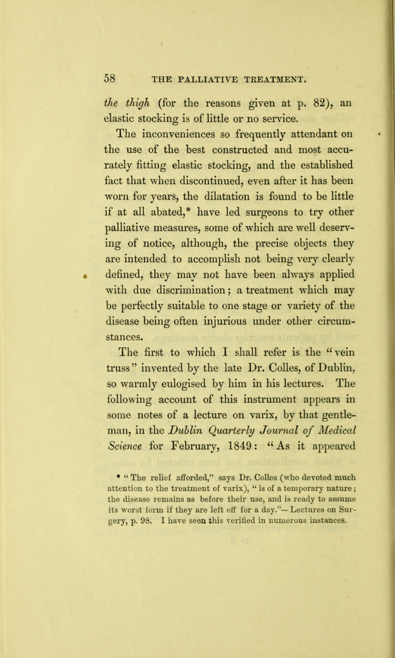 the thigh (for the reasons given at p. 82), an elastic stocking is of little or no service. The inconveniences so frequently attendant on the use of the best constructed and most accu- rately fitting elastic stocking, and the established fact that when discontinued, even after it has been worn for years, the dilatation is found to be little if at all abated,* have led surgeons to try other palliative measures, some of which are well deserv- ing of notice, although, the precise objects they are intended to accomplish not being very clearly defined, they may not have been always applied with due discrimination; a treatment which may be perfectly suitable to one stage or variety of the disease being often injurious under other circum- stances. The first to which I shall refer is the vein truss  invented by the late Dr. Colles, of Dublin, so warmly eulogised by him in his lectures. The following account of this instrument appears in some notes of a lecture on varix, by that gentle- man, in the Dublin Quarterly Journal of Medical Science for February, 1849:  As it appeared •  The relief afforded, says Dr. Colles (who devoted mnch attention to the treatment of varix),  is of a temporary nature ; the disease remains as before their use, and is ready to assume its worst form if they are left off for a day.— Lectures on Sur- geiy, p. 98. I have seen this verified in numerous instances.