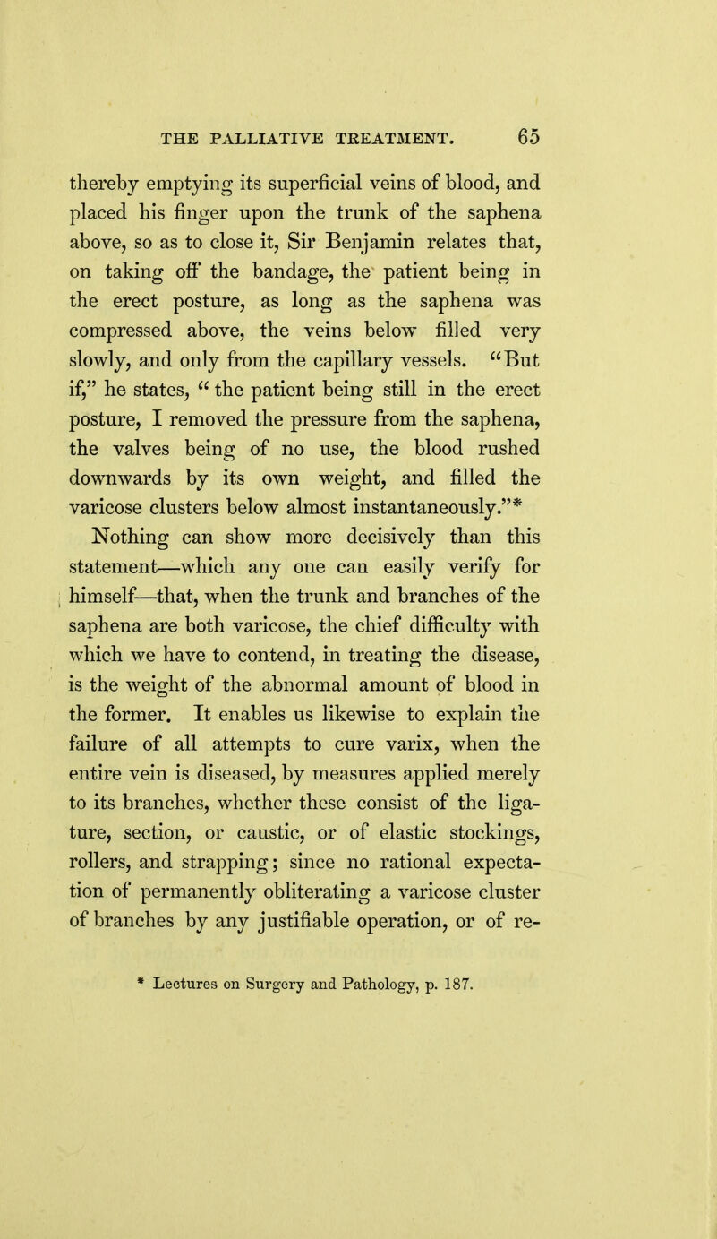 thereby emptying its superficial veins of blood, and placed his finger upon the trunk of the saphena above, so as to close it, Sir Benjamin relates that, on taking off the bandage, the patient being in the erect posture, as long as the saphena was compressed above, the veins below filled very slowly, and only from the capillary vessels. But if, he states,  the patient being still in the erect posture, I removed the pressure from the saphena, the valves being of no use, the blood rushed downwards by its own weight, and filled the varicose clusters below almost instantaneously.* Nothing can show more decisively than this statement—which any one can easily verify for himself—that, when the trunk and branches of the saphena are both varicose, the chief difficulty with which we have to contend, in treating the disease, is the weight of the abnormal amount of blood in the former. It enables us likewise to explain the failure of all attempts to cure varix, when the entire vein is diseased, by measures applied merely to its branches, whether these consist of the liga- ture, section, or caustic, or of elastic stockings, rollers, and strapping; since no rational expecta- tion of permanently obliterating a varicose cluster of branches by any justifiable operation, or of re-