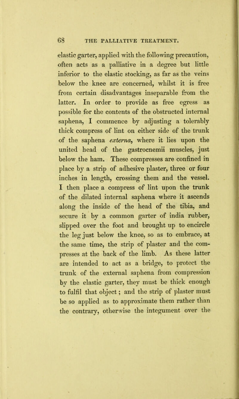 elastic garter, applied with the following precaution, often acts as a palliative in a degree but little inferior to the elastic stocking, as far as the veins below the knee are concerned, whilst it is free from certain disadvantages inseparable from the latter. In order to provide as free egress as possible for the contents of the obstructed internal saphena, I commence by adjusting a tolerably- thick compress of lint on either side of the trunk of the saphena externa, where it lies upon the united head of the gastrocnemii muscles, just below the ham. These compresses are confined in place by a strip of adhesive plaster, three or four inches in length, crossing them and the vessel. I then place a compress of lint upon the trunk of the dilated internal saphena where it ascends along the inside of the head of the tibia, and secure it by a common garter of india rubber, slipped over the foot and brought up to encircle the leg just below the knee, so as to embrace, at the same time, the strip of plaster and the com- presses at the back of the limb. As these latter are intended to act as a bridge, to protect the trunk of the external saphena from compression by the elastic garter, they must be thick enough to fulfil that object; and the strip of plaster must be so applied as to approximate them rather than the contrary, otherwise the integument over the