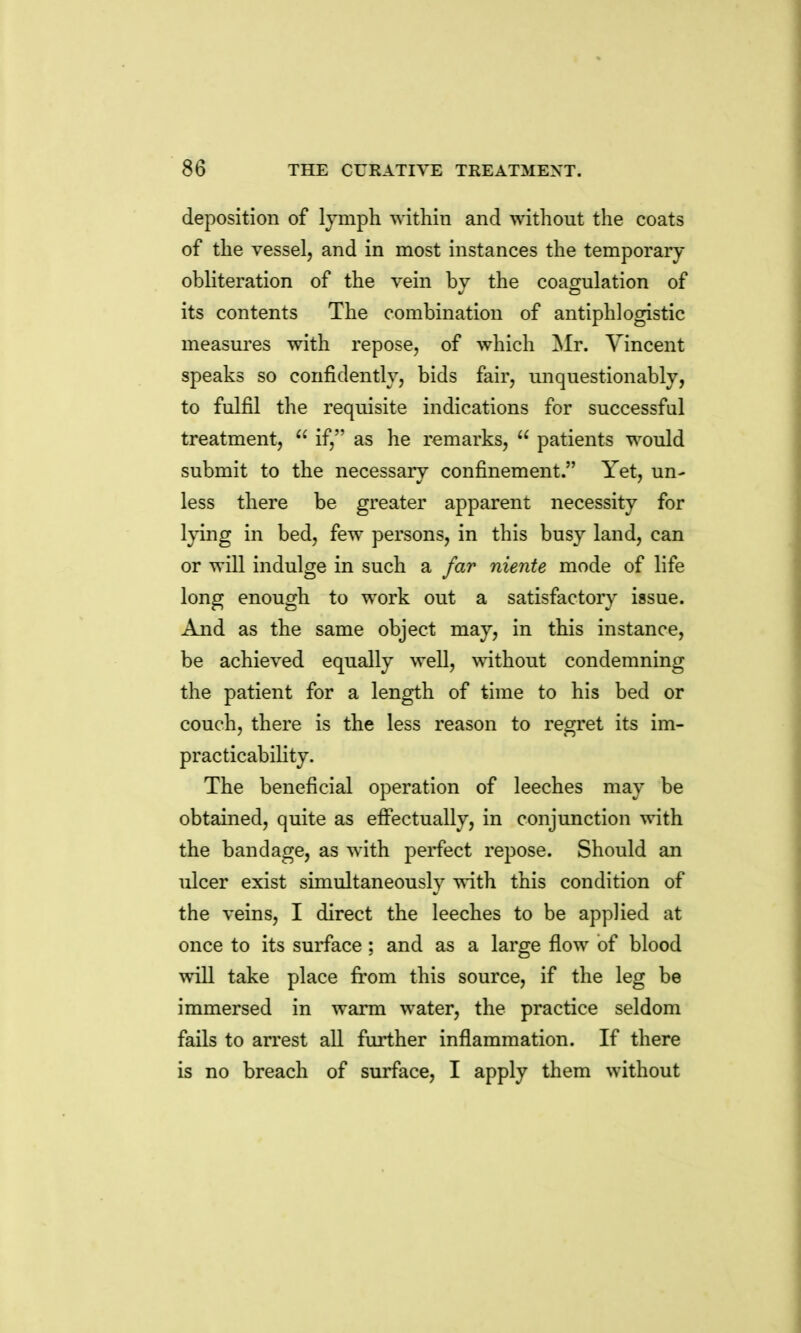 deposition of lymph within and without the coats of the vessel, and in most instances the temporary- obliteration of the vein by the coagulation of its contents The combination of antiphlogistic measures with repose, of which ^Ir. Vincent speaks so confidently, bids fair, unquestionably, to fulfil the requisite indications for successful treatment,  if, as he remarks,  patients would submit to the necessary confinement. Yet, un- less there be greater apparent necessity for Ipng in bed, few persons, in this busy land, can or will indulge in such a far niente mode of life long enough to work out a satisfactory issue. And as the same object may, in this instance, be achieved equally well, without condemning the patient for a length of time to his bed or couch, there is the less reason to regret its im- practicability. The beneficial operation of leeches may be obtained, quite as effectually, in conjunction with the bandage, as with perfect repose. Should an ulcer exist simultaneously with this condition of the veins, I direct the leeches to be applied at once to its surface; and as a large flow of blood will take place firom this source, if the leg be immersed in warm water, the practice seldom fails to arrest all further inflammation. If there is no breach of surface, I apply them without
