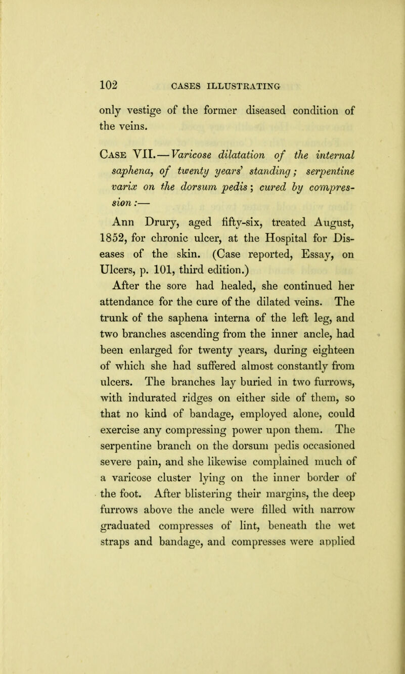 only vestige of the former diseased condition of the veins. Case YII. — Varicose dilatation of the internal saphena, of twenty yeari standing; serpentine varix on the dorsum pedis; cured hy compres- sion :— Ann Drury, aged fifty-six, treated August, 1852, for chronic ulcer, at the Hospital for Dis- eases of the skin. (Case reported, Essay, on Ulcers, p. 101, third edition.) After the sore had healed, she continued her attendance for the cure of the dilated veins. The trunk of the saphena interna of the left leg, and two branches ascending from the inner ancle, had been enlarged for twenty years, during eighteen of which she had suffered almost constantly from ulcers. The branches lay buried in two furrows, with indurated ridges on either side of them, so that no kind of bandage, employed alone, could exercise any compressing power upon them. The serpentine branch on the dorsum pedis occasioned severe pain, and she likewise complained much of a varicose cluster lying on the inner border of the foot. After blistering their margins, the deep furrows above the ancle were filled with narrow graduated compresses of lint, beneath the wet straps and bandage, and compresses were applied