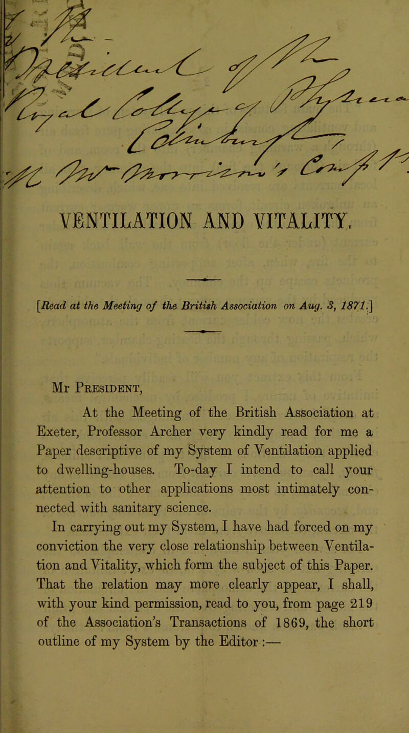 VENTILATION AND VITALITY. [Read at the Meeting of the British Association on Aug. 3, 1871.] Mr President, At the Meeting of the British Association at Exeter, Professor Archer very kindly read for me a Paper descriptive of my System of Ventilation applied to dwelling-houses. To-day I intend to call your attention to other applications most intimately con- nected with sanitary science. In carrying out my System, I have had forced on my conviction the very close relationship between Ventila- tion and Vitality, which form the subject of this Paper. That the relation may more clearly appear, I shall, with your kind permission, read to you, from page 219 of the Association’s Transactions of 1869, the short outline of my System by the Editor ;—