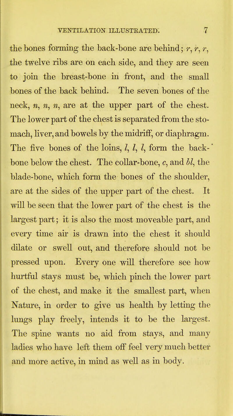 the bones forming the back-bone are behind; r, r, r, the twelve ribs are on each side, and they are seen to join the breast-bone in front, and the small bones of the back behind. The seven bones of the neck, w, are at the upper part of the chest. The lower part of the chest is separated from the sto- mach, liver, and bowels by the midriff, or diaphragm. The five bones of the loins, Z, Z, Z, form the back- * bone below the chest. The collar-bone, c, and 3Z, the blade-bone, which form the bones of the shoulder, are at the sides of the upper part of the chest. It will be seen that the lower part of the chest is the largest part; it is also the most moveable part, and every time air is drawn into the chest it should dilate or swell out, and therefore should not be pressed upon. Every one will therefore see how hurtful stays must be, which pinch the lower part of the chest, and make it the smallest part, when Nature, in order to give us health by letting the lungs play freely, intends it to be the largest. The spine wants no aid from stays, and many ladies who have left them off feel very much better and more active, in mind as weU as in body.