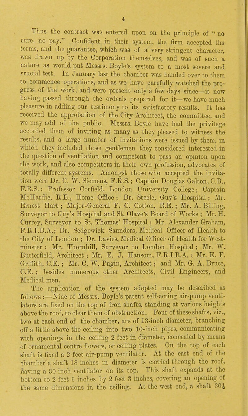 Thus the contract wij entered upon on the principle of  no cure, no pay. Confident in their system, the firm accepted tho terms, and the guarantee, which was of a very stringent character, was drawn up by the Corporation themselves, and was of such a nature as would put Messrs. Boyle's system to a most severe and crucial test. In January last the chamber was handed over to them to commence operations, and as we have carefully watched the pro- gress of the work, and were present only a few days since—it now having passed through the ordeals prepared for it—we have much pleasure in adding our testimony to its satisfactory results. It has received the approbation of the City Architect, the committee, and we may add of the public. Messrs. Boyle have had the privilege accorded them of inviting as many as they pleased to witness the results, and a large number of invitations were issued by them, m which they included those gentlemen they considered interested in the question of ventilation and competent to pass an opmion upon the work, and also competitors in their own profession, advocates of totally di£Ferent systems. Amongst those who accepted the invita- tion were Dr. C. W. Siemens, F.R.S.; Captain Douglas Galton,C.B., F.E.S.; Professor Corfield, London University College; Captain McHardie, E.E., Home Office ; Dr. Steele, Guy's Hospital; Mr. Ernest Hart; Major-General F. 0. Cotton, R.E. ; Mr. A. BiUing, Surveyor to Guy's Hospital and St. Olave's Board of Works ; Mr. H. Currey, Surveyor to St. Thomas' Hospital; Mr. Alexander Graham, F.R.I.B.A.; Dr. Sedgewick Saunders, Medical Officer of Health to the City of London ; Dr. Lavies, Medical Officer of Health for West- minster ; Mr. Thornhill, Surveyor to London Hospital; Mr. W. Butterfield, Architect ; Mr. E. J. Hansom, F.R.I.B.A. ; Mr. E. F. Griffith, C.E.; Mr. C. W. Pugin, Architect; and Mr. G. A. Bruce, C.E. ; besides numerous other Architects, Civil Engineers, and Medical men. The application of the system adopted may be described as follows :—Nine of Messrs. Boyle's patent self-acting air-pimip venti- lators are fixed on the top of iron shafts, standing at various heights above the roof, to clear them of obstruction. Four of these shafts, viz., two at each end of the chamber, are of 13-inch diameter, branching off a little above the ceihng into two 10-inch pipes, communicating with openings in the ceiling 2 feet in diameter, concealed by means of ornamental centre flowers, or ceiling plates. On the tap of each shaft is fixed a 2-feet air-pump ventilator. At the east cud of the -thambef a shaft 18 inches in diameter is carried through the roof, Aaving a 30-inch ventilator on its top. This shaft expands at the bottom to 2 feet G inches by 2 feet 3 inches, covering an opening of tho same dimensions in the ceiling. At the west end, a shaft 30i