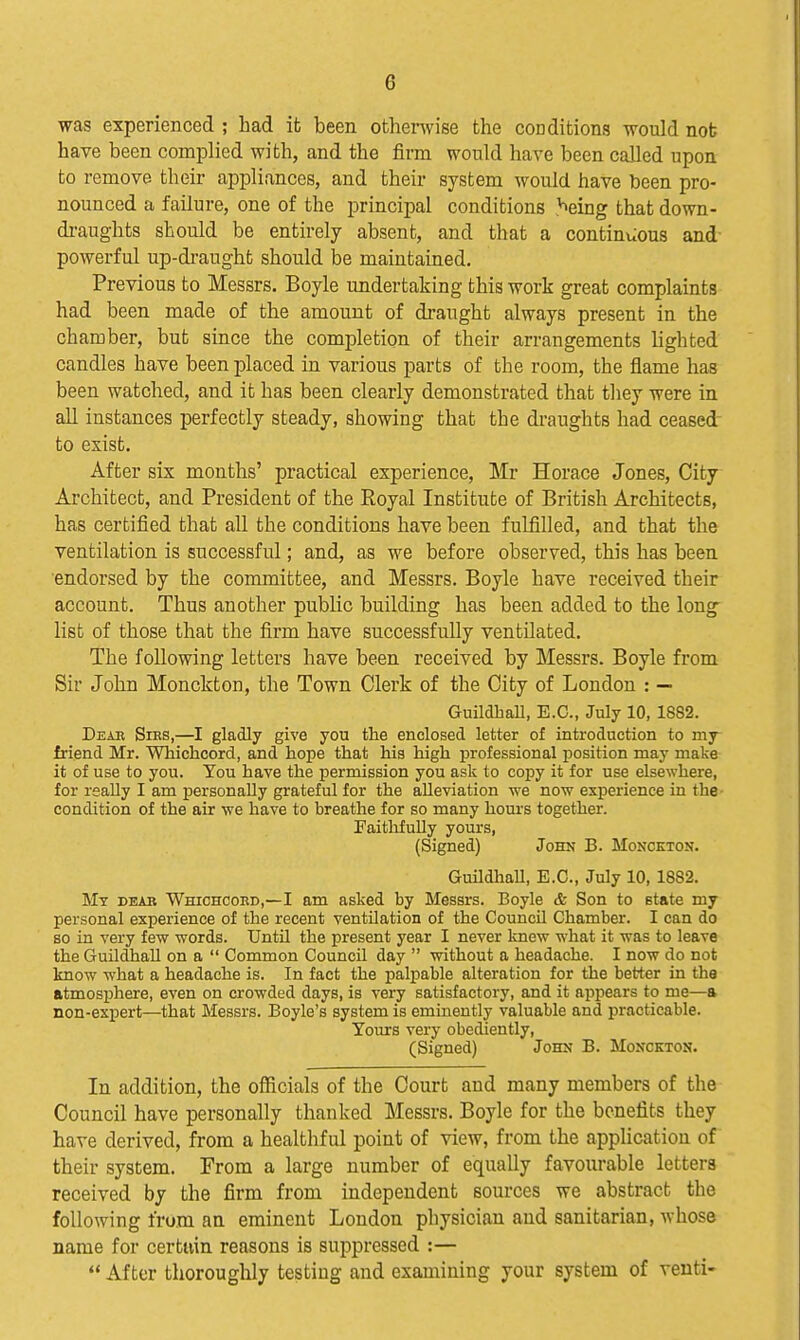 was experienced ; had it been othenvise the cooditions would nob have been complied with, and the firm would have been called upon to remove their appliances, and their system would have been pro- nounced a failure, one of the principal conditions ^eing that down- di-aughts should be entirely absent, and that a continuous and' powerful up-di-aught should be maintained. Previous to Messrs. Boyle undertaking this work great complaints had been made of the amount of draught always present in the chamber, but since the completion of their arrangements lighted candles have been placed in various parts of the room, the flame has been watched, and it has been clearly demonstrated that they were in all instances perfectly steady, showing that the draughts had ceased to exist. After six months' practical experience, Mr Horace Jones, City Architect, and President of the Royal Institute of British Architects, has certified that all the conditions have been fulfilled, and that the ventilation is successful; and, as we before observed, this has been endorsed by the committee, and Messrs. Boyle have received their account. Thus another public building has been added to the long list of those that the firm have successfully ventUated, The following letters have been received by Messrs. Boyle from Sir John Monckton, the Town Clerk of the City of London : — GuildhaU, E.G., July 10, 1882. Deae Sies,—I gladly give you the enclosed letter of introduction to my friend Mr. Whichcord, and hope that his high professional position may make it of use to you. You have the permission you ask to copy it for use elsewhere, for really I am personally grateful for the alleviation we now experience in the- condition of the air we have to breathe for so many hours together. FaitlifuUy yours, (Signed) John B. Monckton. GuildliaU, E.G., July 10, 1882. My deab Whichcoed,—I am asked by Messrs. Boyle & Son to state my personal experience of the recent ventilation of the Council Chamber. I can do so in very few words. Until the present year I never knew what it was to leave the Guildhall on a  Common CouncU day  without a headache. I now do not know what a headache is. In fact the palpable alteration for the better in the fttmosp)here, even on crowded days, is very satisfactory, and it appears to me—a non-expert—that Messrs. Boyle's system is eminently valuable and practicable. Yours very obediently, (Signed) John B. Monckton. In addition, the oificials of the Court and many members of the Council have personally thanked Messrs. Boyle for the benefits they have derived, from a healthful point of view, from the application of their system. From a large number of equally favourable letters received by the firm from independent sources we abstract the following from an eminent London physician and sanitarian, whose name for certuin reasons is suppressed :—  After thoroughly testing and examining your system of venti-