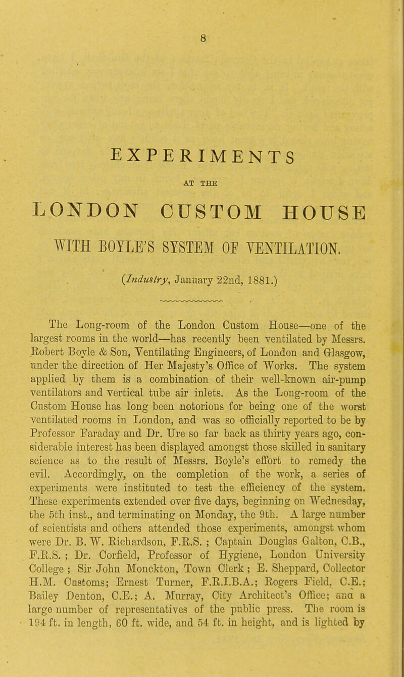 EXPERIMENTS AT THE LONDON CUSTOM HOUSE WITH BOYLE'S SYSTEM OF VENTILATION. {Industry, January 22ud, 1881.) The Long-room of the London Custom House—one of the largest rooms in the world—has recently been ventilated by Messrs. Eobert Boyle & Son, Ventilating Engineers, of London and Glasgow, under the direction of Her Majesty's Office of Works. The system applied by them is a combination of their well-known air-pump ventilators and vertical tube air inlets. As the Long-room of the Custom House has long been notorious for being one of the worst ventilated rooms in London, and was so officially reported to be by Professor Faraday and Dr. Ure so far back as thirty years ago, con- siderable interest has been displayed amongst those skilled in sanitary science as to the result of Messrs. Boyle's effort to remedy the evil. Accordingly, on the completion of the work, a series of experiments were instituted to test the efficiency of the system. These experiments extended over five days, beginning on Wednesday, the 5th inst., and terminating on Monday, the 9th. A large number of scientists and others attended those experiments, amongst whom were Dr. B. W. Richardson, F.R.S. ; Captain Douglas Galton, C.B., r.R.S. ; Dr. Corfield, Professor of Hygiene, London University College ; Sir John Monckton, Town Clerk; E. Sheppai-d, Collector H.M. Customs; Ernest Turner, F.R.I.B.A.; Rogers Field, C.E.; Bailey Denton, C.E.; A. Murray, City Architect's Office; ana a large number of representatives of the public press. The room is 194 ft. in length, 60 ft. wide, and 54 ft. in height, and is lighted by