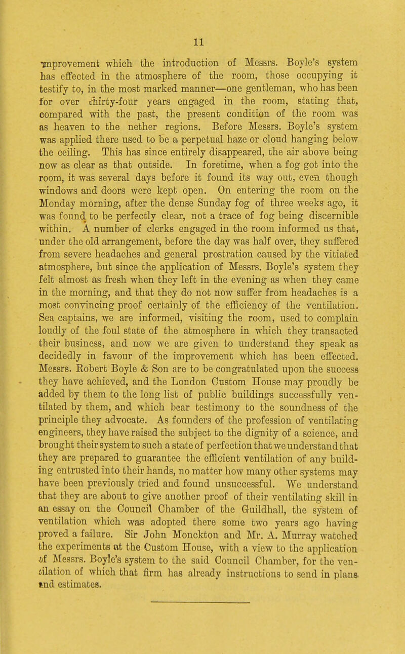 ^provement which the introductioa of Messrs. Boyle's system has effected iu the atmosphere of the room, those occupying it testify to, in the most marked manner—one gentleman, who has been for over thirty-four years engaged in the room, stating that, compared with the past, the present condition of the room was as heaven to the nether regions. Before Messrs. Boyle's system was applied there used to be a perpetual haze or cloud hanging below the ceiling. This has since entirely disappeared, the air above being now as clear as that outside. In foretime, when a fog got into the room, it was several days before it found its way out, even though windows and doors were kept open. On entering the room on the Monday morning, after the dense Sunday fog of three weeks ago, it was found to be perfectly clear, not a trace of fog being discernible within. A number of clerks engaged in the room infonned us that, under the old arrangement, before the day was half over, they suffered from severe headaches and general prostration caused by the vitiated atmosphere, but since the application of Messrs. Boyle's system they felt almost as fresh when they left in the evening as when they came in the morning, and that they do not now suffer from headaches is a most convincing proof certainly of the efficiency of the ventilation. Sea captains, we are informed, visiting the room, used to complain loudly of the foul state of the atmosphere in which they transacted their business, and now we are given to understand they speak as decidedly in favour of the improvement which has been effected. Messrs. Robert Boyle & Son are to be congratulated upon the success they have achieved, and the London Custom House may proudly be added by them to the long list of public buildings successfully ven- tilated by them, and which bear testimony to the soundness of the principle they advocate. As founders of the profession of ventilating engineers, they have raised the subject to the dignity of a science, and brought their system to such a state of perfection that we understand that they are prepared to guarantee the efficient ventilation of any build- ing entrusted into their hands, no matter how many other systems may have been previously tried and found unsuccessful. We understand that they are about to give another proof of their ventilating skill in an essay on the Council Chamber of the Guildhall, the systeni of ventilation which was adopted there some two years ago having proved a failure. Sir John Monckton and Mr. A. Murray watched the experiments at the Custom House, with a view to the application of Messrs. Boyle's system to the said Council Chamber, for the ven- iilation of which that firm has already instructions to send in plana tnd estimates.