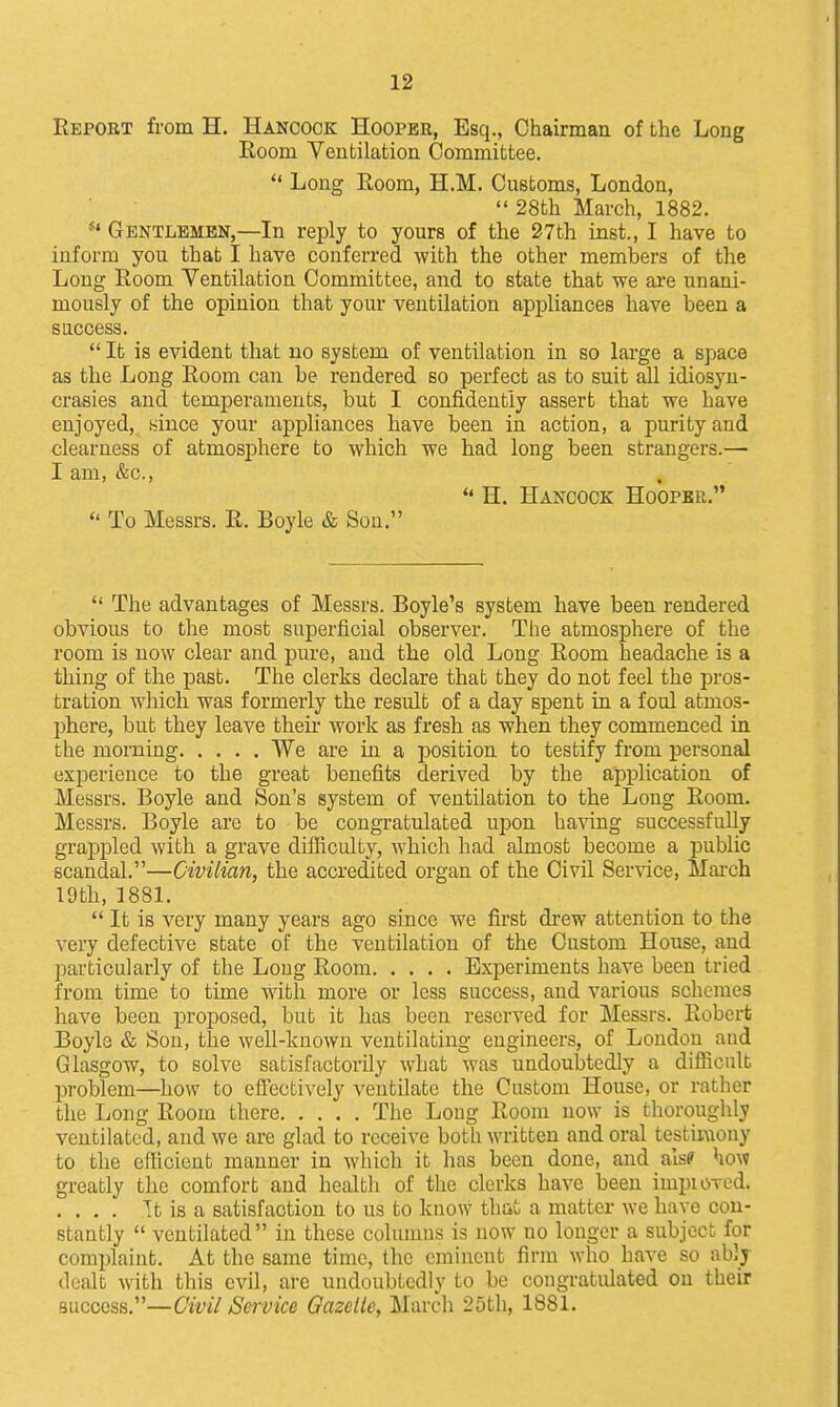 Report from H. Hancock Hooper, Esq., Chairman of the Long Room Ventilation Committee.  Long Room, H.M. Customs, London,  28th March, 1882. Gentlemen,—In reply to yours of the 27th inst., I have to inform you that I have conferred with the other members of the Long Room Ventilation Committee, and to state that we are unani- mously of the opinion that your ventilation apj)lianceB have been a success.  It is evident that no system of ventilation in so large a space as the Long Room can be rendered so perfect as to suit all idiosyn- crasies and temperaments, but I confidently assert that we have enjoyed, aince your appliances have been in action, a purity and clearness of atmosphere to which we had long been strangers.— I am, &c., *' H. Hancock Hooper.  To Messrs. R. Boyle & Son.  The advantages of Messrs. Boyle's system have been rendered obvious to the most superficial observer. The atmosphere of the room is now clear and pure, and the old Long Room headache is a thing of the past. The clerks declare that they do not feel the pros- tration which was formerly the result of a day spent in a foul atmos- phere, but they leave theii- work as fresh as when they commenced in the morning We are in a position to testify from personal experience to the great benefits derived by the aiDplication of Messrs. Boyle and Son's system of ventilation to the Long Room. Messrs. Boyle are to be congratulated upon having successfully grappled with a grave difficulty, which had almost become a public scandal.—Civilian, the accredited organ of the Civil Service, Mai-ch 19th, 1881.  It is very many years ago since we first drew attention to the very defective state of the ventilation of the Custom House, and particularly of the Long Room Experiments have been tried from time to time with more or less success, and various schemes have been projiosed, but it has been reserved for Messrs. Robert Boyle & Son, the well-known ventilating engineers, of London aud Glasgow, to solve satisfactorily what was undoubtedly a difiicult problem—how to elfectively ventilate the Custom House, or rather the Long Room there The Long Room now is thoroughly ventilated, and we are glad to receive both written and oral testiraony to the efficient manner in which it has been done, and alsc how greatly the comfort and health of the clerks have been impioved. .... It is a satisfaction to us to know th&t a matter we have con- stantly  ventilated in these columns is now no longer a subject for complaint. At the same time, the eminent firm who have so ably dealt with this evil, arc undoubtedly to be congratulated on their success.—Civil Service Gazelle, March 25th, 1881.