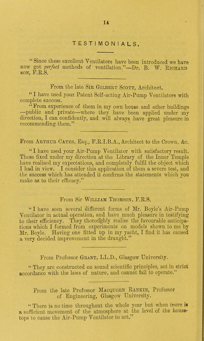 TESTIMONIALS.  Since these excellent Ventilators have been introduced we have now got perfect methods of ventilation.—Dr. B. W. Richard SON, F.R.S. Prom the late Sir Gilbert Scott, Architect.  I have used your Patent Self-acting Air-Pump Ventilators with complete success. From experience of them in my own house and other buildings —public and private—where they have been applied under my direction, I can confidently, and will always have great pleasure in recommending them. From Arthur Gates, Esq., F.K.I.B.A., Architect to the Crown, &c.  I have used your Air-Pump Ventilator with satisfactory result. Those fixed under my direction at the Library of the Inner Temple have realised my expectations, and completely fulfil the object which I had in view. I consider this application of them a severe test, and the success which has attended it confirms the statements which you make as to their efficacy. From Sir William Thomson, F.R.S.  I have seen several difi'erent forms of Mr. Boyle's Air-Pump Ventilator in actual operation, and have much pleasure in testifying to their efficiency. They thoroughly realise the favourable anticipa- tions which I formed from experiments on models shown to me by Mr. Boyle. Having one fitted up in my yacht, I find it has caused a very decided improvement in the draught, From Professor Grant, LL.D., Glasgow University.  They are constructed on sound scientific principles, act in strict accordance with the laws of nature, and cannot fail to operate. From the late Professor Macquorn Rankin, Professor of Engineering, Glasgow University. *' There is no time throughout the whole year but when cnere is a sufficient movement of the atmosphere at the level of the house- tops to cause the Air-Pump Ventilator to act.