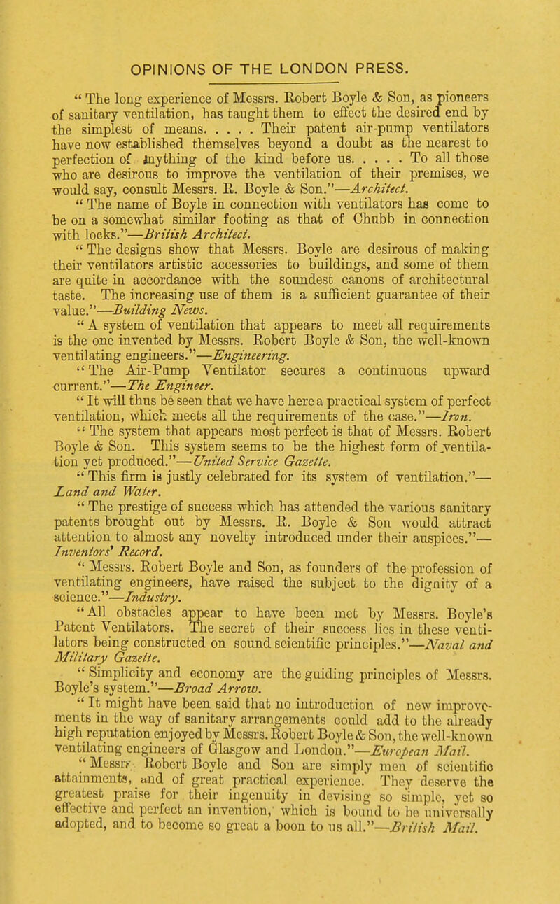 OPINIONS OF THE LONDON PRESS.  The long experience of Messrs. Robert Boyle & Son, as pioneers of sanitary ventilation, has taught them to effect the desired end by the simplest of means Their patent air-pump ventilators have now established themselves beyond a doubt as the nearest to perfection of Anything of the kind before us To all those who are desirous to improve the ventilation of their premises, we would say, consult Messrs. R. Boyle & Son.—Archiieci.  The name of Boyle in connection with ventilators has come to be on a somewhat similar footing as that of Chubb in connection with locks.—British Architect.  The designs show that Messrs. Boyle are desirous of making their ventilators artistic accessories to buildings, and some of them are quite in accordance with the soundest canons of architectural taste. The increasing use of them is a sufficient guarantee of their value.—Building News.  A system of ventilation that appears to meet all requirements is the one invented by Messrs. Robert Boyle & Son, the well-known ventilating engineers.—Engineering. The Air-Pamp Ventilator secures a continuous upward current.—The Engineer.  It will thus be seen that we have here a practical system of perfect ventilation, which meets all the requirements of the case.—Iron.  The system that appears most perfect is that of Messrs. Robert Boyle & Son. This system seems to be the highest form of ^ventila- tion yet produced.—United Service Gazette.  This firm is justly celebrated for its system of ventilation.— Land and Water.  The prestige of success which has attended the various sanitary patents brought out by Messrs. R. Boyle & Son would attract attention to almost any novelty introduced under their auspices.— Inventors* Record.  Messrs. Robert Boyle and Son, as founders of the profession of ventilating engineers, have raised the subject to the dignity of a science.—Industry. All obstacles appear to have been met by Messrs. Boyle's Patent Ventilators. The secret of their success lies in these venti- lators being constructed on sound scientific principles.—Naval and Military Ga%ette.  Simplicity and economy are the guiding principles of Messrs. Boyle's system.—Broad Arrow.  It might have been said that no introduction of new improve- ments in the way of sanitary arrangements could add to tlic already high reputation enjoyed by Messrs. Robert Boyle & Sou, tlie well-known ventilating engineers of Glasgow and London.—European Mail.  Messrf. Robert Boyle and Son are simply men of scientific attainments, tind of great practical experience. They deserve the greatest praise for their ingenuity in devising so simple, yet so effective and perfect an invention, which is bound to be universally adopted, and to become so great a boon to us British Mail.