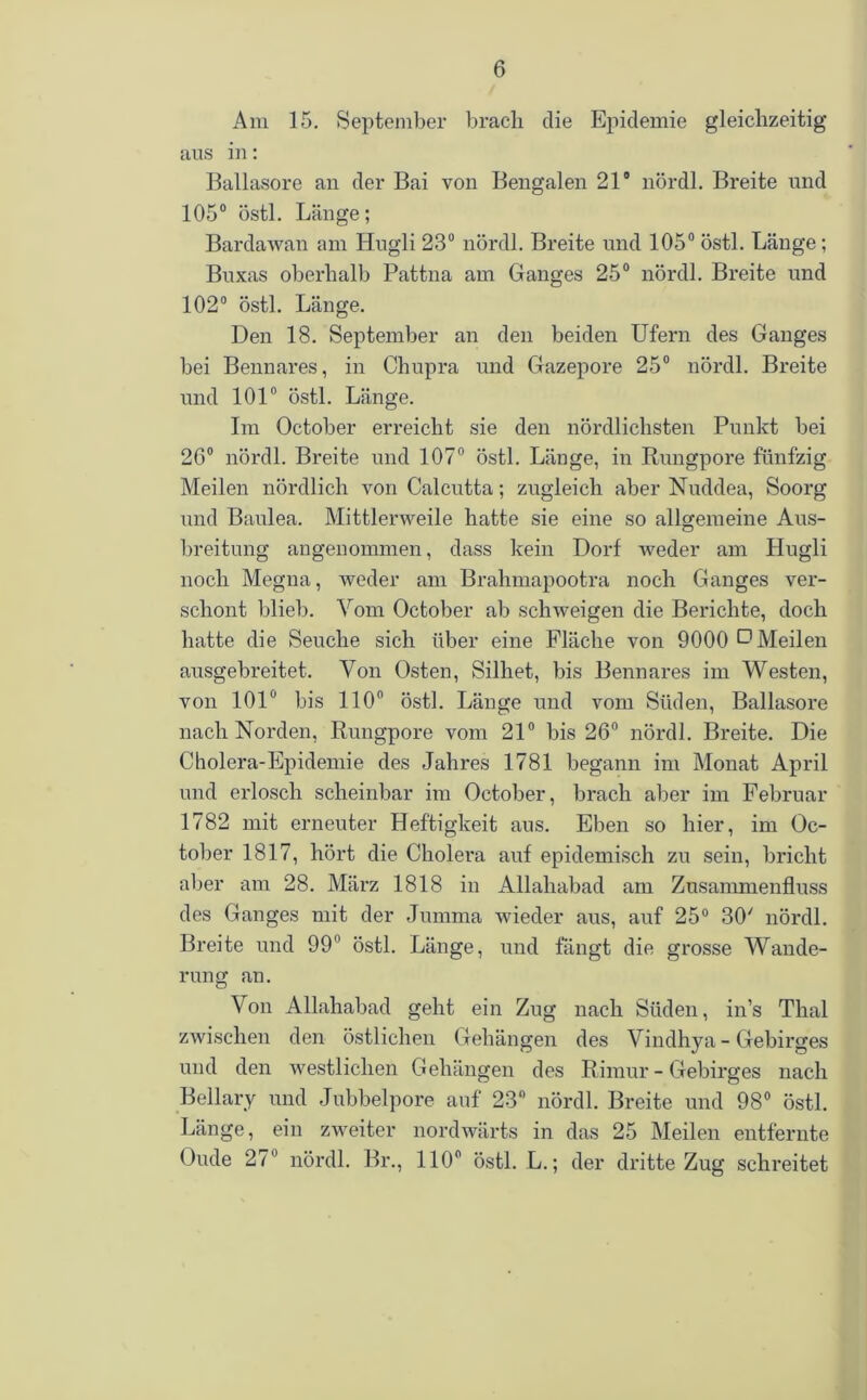 Am 15. September brach die Epidemie gleichzeitig aus in: Ballasore an der Bai von Bengalen 21° nördl. Breite und 105° östl. Länge; Bardawan am Hugli 23° nördl. Breite und 105° östl. Länge; Buxas oberhalb Pattna am Ganges 25° nördl. Breite und 102° östl. Länge. Den 18. September an den beiden Ufern des Ganges bei Bennares, in Chupra und Gazepore 25° nördl. Breite und 101° östl. Länge. Im October erreicht sie den nördlichsten Punkt bei 26° nördl. Breite und 107° östl. Länge, in Rungpore fünfzig Meilen nördlich von Calcutta; zugleich aber Nuddea, Soorg und Baulea. Mittlerweile hatte sie eine so allgemeine Aus- breitung angenommen, dass kein Dorf weder am Hugli noch Megua, weder am Brahmapootra noch Ganges ver- schont blieb. Vom October ab schweigen die Berichte, doch hatte die Seuche sich über eine Fläche von 9000 O Meilen ausgebreitet. Von Osten, Silhet, bis Bennares im Westen, von 101° bis 110° östl. Länge und vom Süden, Ballasore nach Norden, Rungpore vom 21° bis 26° nördl. Breite. Die Cholera-Epidemie des Jahres 1781 begann im Monat April und erlosch scheinbar im October, brach aber im Februar 1782 mit erneuter Heftigkeit aus. Eben so hier, im Oc- tober 1817, hört die Cholera auf epidemisch zu sein, bricht aber am 28. März 1818 in Allahabad am Zusammenfluss des Ganges mit der Jumma wieder aus, auf 25° 30' nördl. Breite und 99° östl. Länge, und fangt die grosse Wande- rung an. Von Allahabad geht ein Zug nach Süden, in’s Thal zwischen den östlichen Gehängen des Vindhya - Gebirges und den westlichen Gehängen des Rimur - Gebirges nach Bellary und Jubbelpore auf 23° nördl. Breite und 98° östl. Länge, ein zweiter nordwärts in das 25 Meilen entfernte Oude 27 nördl. Br., 110° östl. L.; der dritte Zug schreitet