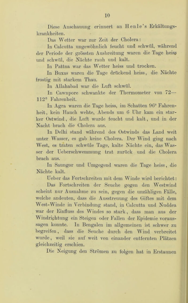 Diese Anschauung erinnert an Henle’s Erkältungs- krankheiten. Das Wetter war zur Zeit der Cholera: In Calcutta ungewöhnlich feucht und schwül, während der Periode der grössten Ausbreitung waren die Tage heiss und schwül, die Nächte rauh und kalt. In Pattna war das Wetter heiss und trocken. In Buxas waren die Tage drückend heiss, die Nächte frostig mit starkem Thau. In Allahabad war die Luft schwül. In Cawnpore schwankte der Thermometer von 72— 112° Fahrenheit. In Agra waren die Tage heiss, im Schatten 9G° Fahren- heit, kein Hauch wehte, Abends um 6 Uhr kam ein star- ker Ostwind, die Luft wurde feucht und kalt, und in der Nacht brach die Cholera aus. In Delhi stand während des Ostwinds das Land weit unter Wasser, es gab keine Cholera. Der Wind ging nach West, es traten schwüle Tage, kalte Nächte ein, das Was- ser der Ueberschwemmung trat zurück und die Cholera brach aus. In Saungor und Umgegend waren die Tage heiss, die Nächte kalt. Ueber das Fortschreiten mit dem Winde wird berichtet: Das Fortschreiten der Seuche gegen den Westwind scheint nur Ausnahme zu sein, gegen die unzähligen Fälle, welche andeuten, dass die Ausstreuung des Giftes mit dem West-Winde in Verbindung stand, in Calcutta und Nuddea war der Einfluss des Windes so stark, dass man aus der Windrichtung ein Steigen oder Fallen der Epidemie Voraus- sagen konnte. In Bengalen im allgemeinen ist schwer zu begreifen, dass die Seuche durch den Wind verbreitet wurde, weil sie auf weit von einander entfernten Plätzen gleichzeitig erschien. Die Neigung den Strömen zu folgen hat in Erstaunen