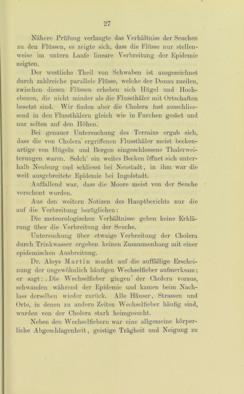 Nähere Prüfung verlangte das Verhältnis der Seuchen zu den Flüssen, es zeigte sich, dass die Flüsse nur stellen- weise im untern Laufe lineare Verbreitung der Epidemie zeigten. Der westliche Tlieil von Schwaben ist ausgezeichnet durch zahlreiche parallele Flüsse, welche der Donau zueilen, zwischen diesen Flüssen erheben sich Hügel und Hoch- ebenen, die nicht minder als die Flussthäler mit Ortschaften besetzt sind. Wir finden aber die Cholera fast aussehlies- send in den Flussthälern gleich wie in Furchen gesäet und nur selten auf den Höhen. Bei genauer Untersuchung des Terrains ergab sich, dass die von Cholera' ergriffenen Flussthäler meist becken- artige von Hügeln und Bergen eingeschlossene Thalerwei- terungen waren. Solch’ ein weites Becken öffnet sich unter- halb Neuburg und schliesst bei Neustadt, in ihm war die weit ausgebreitete Epidemie bei Ingolstadt. Auffallend war, dass die Moore meist von der Seuche verschont wurden. Aus den weitern Notizen des Hauptberichts nur die auf die Verbreitung bezüglichen: Die meteorologischen Verhältnisse geben keine Erklä- rung über die Verbreitung der Seuche. Untersuchung über etwaige Verbreitung der Cholera durch Trinkwasser ergeben keinen Zusammenhang mit einer epidemischen Ausbreitung. Dr. Aloys Martin macht auf die auffällige Erschei- nung der ungewöhnlich häufigen Wechselfieber aufmerksam; er sagt: Die Wreehselfieber gingen der Cholera voraus, schwanden während der Epidemie und kamen beim Nach- lass derselben wieder zurück. Alle Häuser, Strassen und Orte, in denen zu andern Zeiten Wechselfieber häufig sind, wurden von der Cholera stark heimgesucht. Neben den Wechselfiebern war eine allgemeine körper- liche Abgeschlagenheit, geistige Trägheit und Neigung zu