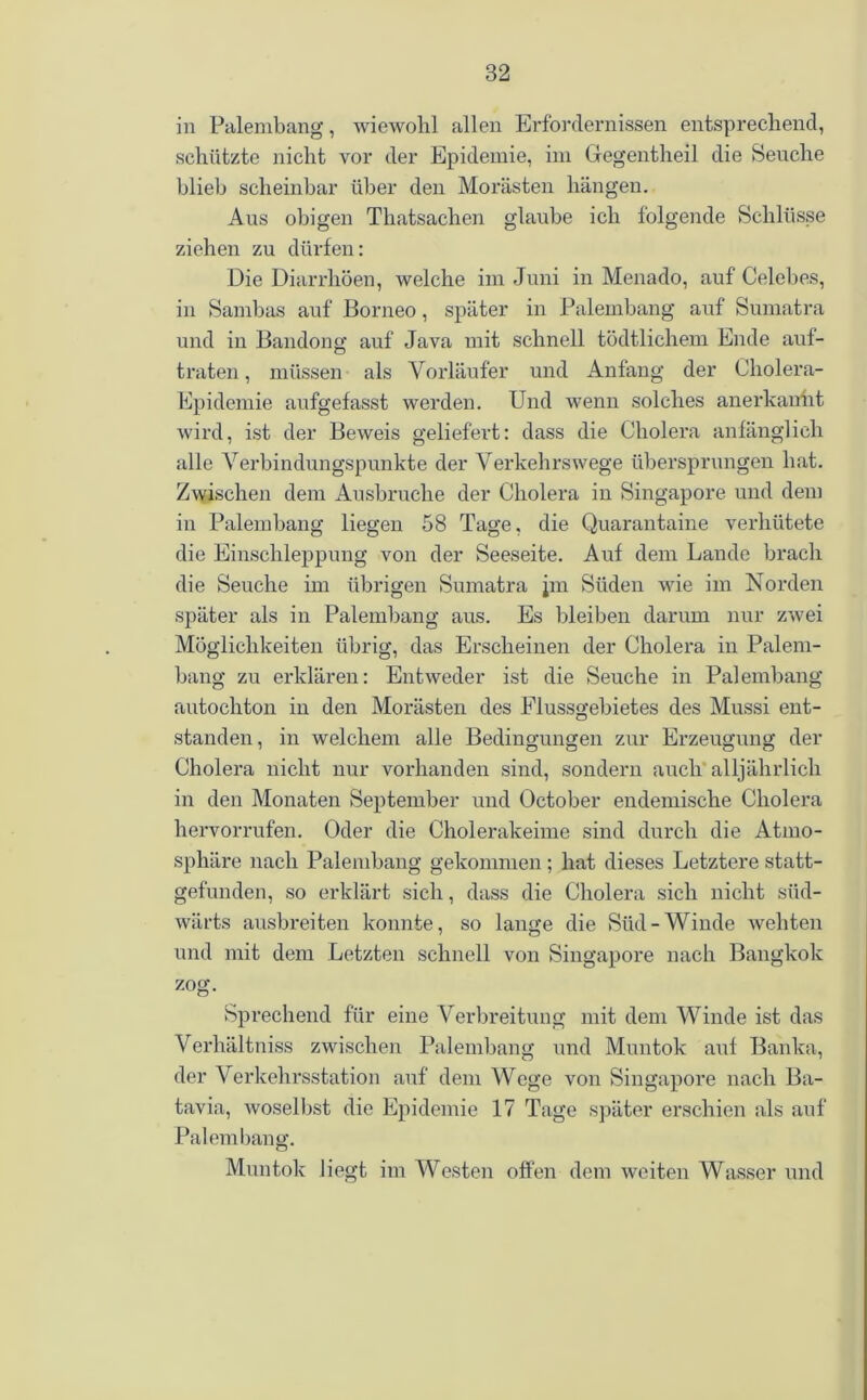 in Palembang, wiewohl allen Erfordernissen entsprechend, schützte nicht vor der Epidemie, im Gegentheil die Seuche blieb scheinbar über den Morästen hängen. Aus obigen Thatsachen glaube ich folgende Schlüsse ziehen zu dürfen: Die Diarrhöen, welche im Juni in Menado, auf Celebes, in Sambas auf Borneo, später in Palembang auf Sumatra und in Bandong auf Java mit schnell tödtlichem Ende auf- traten , müssen als Vorläufer und Anfang der Cholera- Epidemie aufgefasst werden. Und wenn solches anerkannt wird, ist der Beweis geliefert: dass die Cholera anfänglich alle Verbindungspunkte der Verkehrswege übersprungen hat. Zwischen dem Ausbruche der Cholera in Singapore und dem in Palembang liegen 58 Tage, die Quarantaine verhütete die Einschleppung von der Seeseite. Auf dem Lande brach die Seuche im übrigen Sumatra jm Süden wie im Norden später als in Palembang aus. Es bleiben darum nur zwei Möglichkeiten übrig, das Erscheinen der Cholera in Palem- bang zu erklären: Entweder ist die Seuche in Palembang autochton in den Morästen des Flussgebietes des Mussi ent- standen, in welchem alle Bedingungen zur Erzeugung der Cholera nicht nur vorhanden sind, sondern auch alljährlich in den Monaten September und October endemische Cholera hervorrufen. Oder die Cholerakeime sind durch die Atmo- sphäre nach Palembang gekommen ; hat dieses Letztere statt- gefunden, so erklärt sich, dass die Cholera sich nicht süd- wärts ausbreiten konnte, so lange die Süd-Winde wehten und mit dem Letzten schnell von Singapore nach Bangkok zog. Sprechend für eine Verbreitung mit dem Winde ist das Verhältniss zwischen Palembang und Muntok auf Banka, der Verkehrsstation auf dem Wege von Singapore nach Ba- tavia, woselbst die Epidemie 17 Tage später erschien als auf Palembang. Muntok liegt im Westen offen dem weiten Wasser und