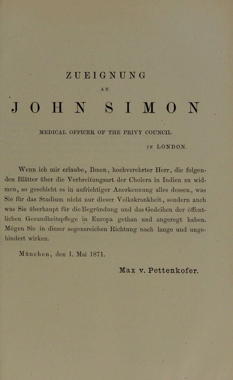 ZUEIGNUNG AN JOHN SIMON % MEDICAL OFFICER OF THE PRIVY COUNCIL in LONDON. Wenn ich mir erlaube, Ihnen, hochverehrter Herr, die folgen- den Blätter über die Verbreitungsart der Cholera in Indien zu wid- men, so geschieht es in aufrichtiger Anerkennung alles dessen, was Sie für das Studium nicht nur dieser Volkskrankheit, sondern auch was Sie überhaupt für die Begründung und das Gedeihen der öffent- lichen Gesundheitspflege in Europa gethan und angeregt haben. Mögen Sie in dieser segensreichen Richtung noch lange und unge- hindert wirken. München, den 1. Mai 1871. Max v. Pettenkofer.