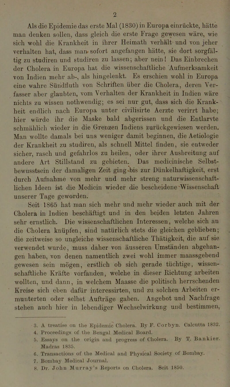 Als die Epidemie das erste Mal (1830) in Europa einrückte, hätte man denken sollen, dass gleich die erste Frage gewesen wäre, wie sich wohl die Krankheit in ihrer Heimath verhält und von jeher verhalten hat, dass man. sofort angefangen hätte, sie dort sorgfäl- tig zu studiren und studiren zu lassen; aber nein! Das Einbrechen der Cholera in Europa hat die wissenschaftliche Aufmerksamkeit von Indien mehr ab-, als hingelenkt. Es erschien wohl in Europa eine wahre Süridflutli von Schriften über die Cholera, deren Ver- fasser aber glaubten, vom Verhalten der Krankheit in Indien wäre nichts zu wissen nothwendig; es sei nur gut, dass sich die Krank- heit endlich nach Europa unter civilisirte Aerzte verirrt habe; hier würde ihr die Maske bald abgerissen und die Entlarvte schmählich wieder in die Grenzen Indiens zurückgewiesen werden. Man wollte damals bei uns weniger damit beginnen, die Aetiologie der Krankheit zu studiren, als schnell Mittel finden, sie entweder sicher, rasch und gefahrlos zu heilen, oder ihrer Ausbreitung auf andere Art Stillstand zu gebieten. Das medicinische Selbst- bewusstsein der damaligen Zeit ging-bis zur Dünkelhaftigkeit, erst durch Aufnahme von mehr und mehr streng naturwissenschaft- lichen Ideen ist die Medicin wieder die bescheidene'Wissenschaft unserer Tage geworden. Seit 1865 hat man sich mehr und mehr wieder auch mit der Cholera in Indien beschäftigt und in den beiden letzten Jahren sehr ernstlich. Die wissenschaftlichen Interessen, welche sich au die Cholera knüpfen, sind natürlich stets die gleichen geblieben; die zeitweise so ungleiche wissenschaftliche Tliätigkeit, die auf sie verwendet wurde, muss daher von äusseren Umständen abgehan- gen haben, von denen namentlich zwei wohl immer maassgebend gewesen sein mögen, erstlich ob sich gerade tüchtige, wissen- schaftliche Kräfte vorfanden, welche in dieser Richtung arbeiten wollten, und dann, in welchem Maasse die politisch herrschenden Kreise sich eben dafür interessirten, und zu solchen Arbeiten er- munterten oder selbst Aufträge gaben. Angebot und Nachfrage stehen auch hier in lebendiger Wechselwirkung und bestimmen, 3. A treatise on tlie Epidemie Cholera. By F. Corbyn. Calcutta 1832. 4. Proceedings of tlie Bengal Medical Board. 5. Essays on tlie origin and progress of Cholera. By T. Bankier. Madras 1835. 6. Transactions of tlie Medical and Pliysical Society of Bombay. 7. Bombay Medical Journal. 8. Dr. John Murray’s Reports on Cholera. Seit 1850.