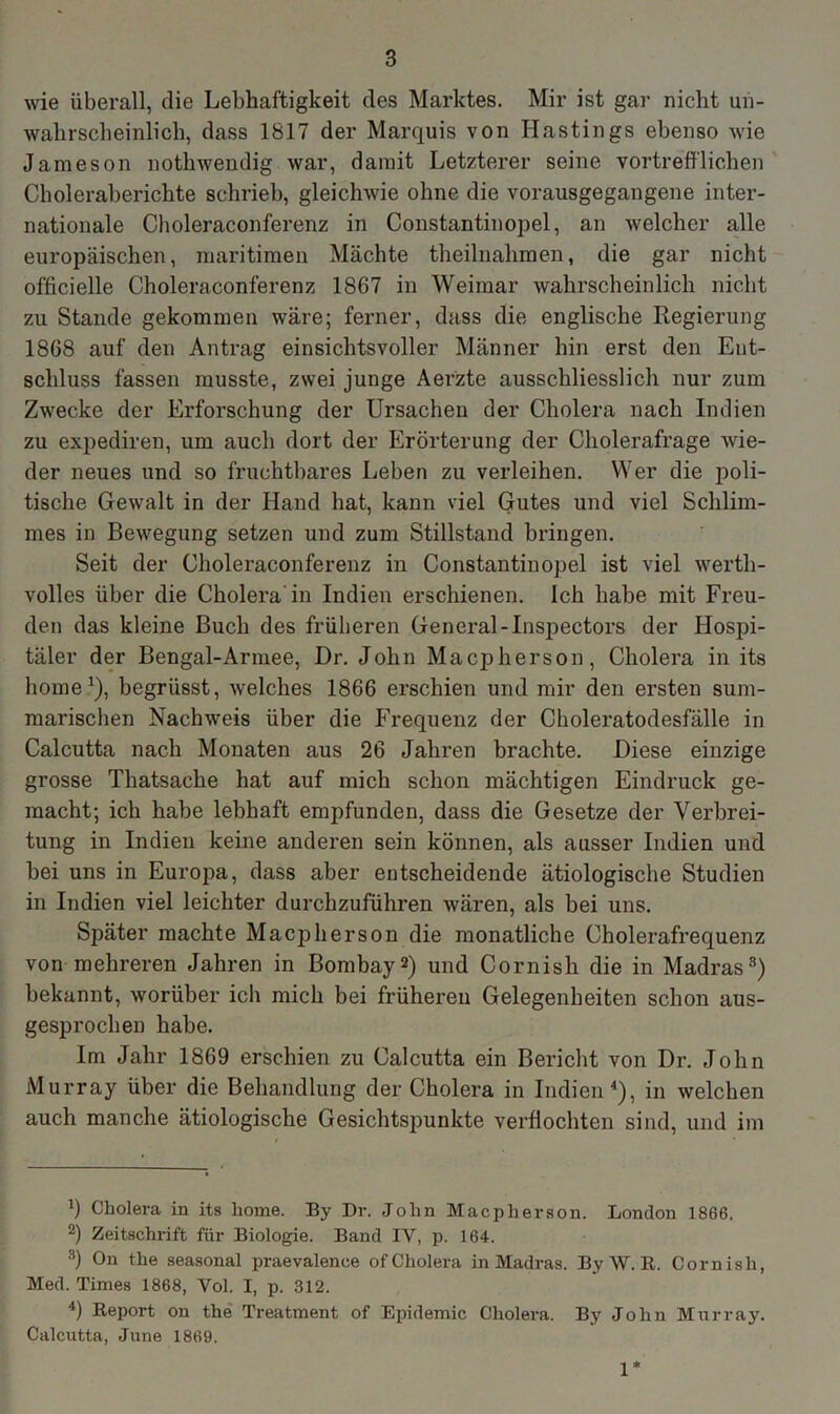 wie überall, die Lebhaftigkeit des Marktes. Mir ist gar nicht un- wahrscheinlich, dass 1817 der Marquis von Hastings ebenso wie Jameson nothwendig war, damit Letzterer seine vortrefflichen Choleraberichte schrieb, gleichwie ohne die vorausgegangene inter- nationale Choleraconferenz in Constantinopel, an welcher alle europäischen, maritimen Mächte theilnahmen, die gar nicht officielle Choleraconferenz 1867 in Weimar wahrscheinlich nicht zu Stande gekommen wäre; ferner, dass die englische Regierung 1868 auf den Antrag einsichtsvoller Männer hin erst den Ent- schluss fassen musste, zwei junge Aerzte ausschliesslich nur zum Zwecke der Erforschung der Ursachen der Cholera nach Indien zu expediren, um auch dort der Erörterung der Cholerafrage wie- der neues und so fruchtbares Leben zu verleihen. Wer die p>oli- tisclie Gewalt in der Hand hat, kann viel Gutes und viel Schlim- mes in Bewegung setzen und zum Stillstand bringen. Seit der Choleraconferenz in Constantinopel ist viel werth- volles über die Cholera'in Indien erschienen. Ich habe mit Freu- den das kleine Buch des früheren General-Inspectors der Hospi- täler der Bengal-Armee, I)r. John Macpherson, Cholera in its home1), begrüsst, welches 1866 erschien und mir den ersten sum- marischen Nachweis über die Frequenz der Choleratodesfälle in Calcutta nach Monaten aus 26 Jahren brachte. Diese einzige grosse Thatsache hat auf mich schon mächtigen Eindruck ge- macht; ich habe lebhaft empfunden, dass die Gesetze der Verbrei- tung in Indien keine anderen sein können, als ausser Indien und bei uns in Europa, dass aber entscheidende ätiologische Studien in Indien viel leichter durchzuführen wären, als bei uns. Später machte Macpherson die monatliche Cholerafrequenz von mehreren Jahren in Bombay2 3) und Cornish die in Madras8) bekannt, worüber ich mich bei früheren Gelegenheiten schon aus- gesprochen habe. Im Jahr 1869 erschien zu Calcutta ein Bericht von Dr. John Murray über die Behandlung der Cholera in Indien4 *), in welchen auch manche ätiologische Gesichtspunkte verflochten sind, und im ff Cholera in its home. By Dr. John Macpherson. London 1866. 2) Zeitschrift für Biologie. Band IV, p. 164. 3) On the seasonal praevalence of Cholera in Madras. By W.ß. Cornish, Med. Times 1868, Vol. I, p. 312. 4) Report on the Treatment of Epidemie Cholera. By John Murray. Calcutta, June 1869. 1