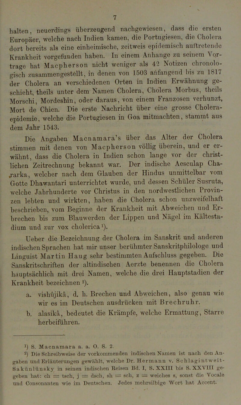 halten, neuerdings überzeugend nachgewiesen, dass die ersten Europäer, welche nach Indien kamen, die Portugiesen, die Cholera dort bereits als eine einheimische, zeitweis epidemisch auftretende Krankheit vorgefunden haben. In einem Anbange zu seinem Vor- trage hat Macpherson nicht weniger als 42 Notizen chronolo- gisch zusammengestellt, in denen von 1503 ahfangend bis zu lbl/ der Cholera an verschiedenen Orten in Indien Erwähnung ge- schieht, theils unter dem Namen Cholera, Cholera Morbus, theils Morschi, Mordeshin, oder daraus, von einem Franzosen verhunzt, Mort de Chien. Die erste Nachricht über eine grosse Cholera- epidemie, welche die Portugiesen in Goa mitmachten, stammt aus dem Jahr 1543. Die Angaben Macnamara’s über das Alter der Cholera stimmen mit denen von Macpherson völlig überein, und er er- wähnt, dass die Cholera in Indien schon lange vor der christ- lichen Zeitrechnung bekannt war. Der indische Aesculap Cha- «rarka, welcher nach dem Glauben der Hindus unmittelbar vom Gotte Dhawantari unterrichtet wurde, und dessen Schüler Susruta, welche Jahrhunderte vor Christus in den nordwestlichen Provin- zen lebten und wirkten, haben die Cholera schon unzweifelhaft beschrieben, vom Beginne der Krankheit mit Abweichen und Er- brechen bis zum Blauwerden der Lippen und Nägel im Kältesta- dium und zur vox cholerica1). Ueber die Bezeichnung der Cholera im Sanskrit und anderen indischen Sprachen hat mir unser berühmter Sanskritphilologe und Linguist Martin Ilaug sehr bestimmten Aufschluss gegeben. Die Sanskritschriften der altindischen Aerzte benennen die Cholera hauptsächlich mit drei Namen, welche die drei Hauptstadien der Krankheit bezeichnen 2). a. vishüjikä, d. li. Brechen und Abweichen, also genau wie wir es im Deutschen ausdrlicken mit Brechruhr. b. alasikä, bedeutet die Krämpfe, welche Ermattung, Starre herbeiführen. x) S. Macnamara a. a. 0. S. 2. 2) Die Schreibweise der vorkommenden indischen Namen ist nach den An- gaben und Erläuterungen gewählt, welche Dr. Hermann v. Schlagint w ei t- Sakünlünsky in seinen indischen Reisen Bd. I, S. XXIII bis S. XXVIII ge- geben hat: cli = tsch, j = dscli, sh = sch, z = weiches s, sonst die Yocale und Consonanten wie im Deutschen. Jedes mehrsilbige Wort hat Accent.