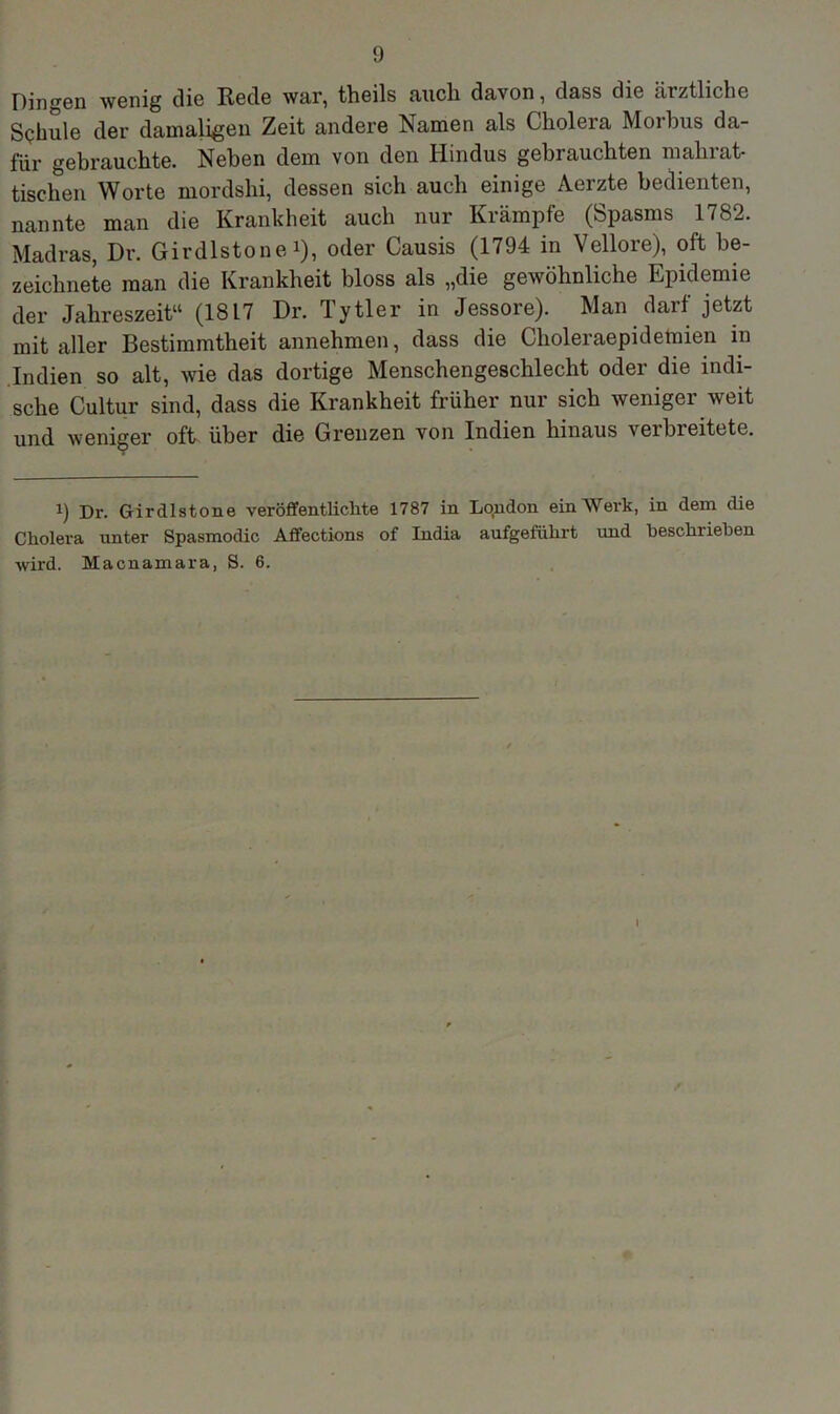 Dingen wenig die Rede war, theils auch davon, dass die ärztliche Schule der damaligen Zeit andere Namen als Cholera Morbus da- für gebrauchte. Neben dem von den Hindus gebrauchten nialn at- tischen Worte mordshi, dessen sich auch einige Aerzte bedienten, nannte man die Krankheit auch nur Krämpfe (Spasms 1782. Madras, Dr. Girdlstone i), oder Causis (1794 in Vellore), oft be- zeichnete man die Krankheit bloss als „die gewöhnliche Epidemie der Jahreszeit“ (1817 Dr. Tytler in Jessore). Man darf jetzt mit aller Bestimmtheit annehmen, dass die Choleraepidemien in Indien so alt, wie das dortige Menschengeschlecht oder die indi- sche Cultur sind, dass die Krankheit früher nur sich weniger weit und weniger oft über die Grenzen von Indien hinaus verbreitete. i) Dr. Girdlstone veröffentlichte 1787 in London ein Werk, in dem die Cholera unter Spasmodic Affections of India aufgeführt und beschrieben wird. Macnamara, S. 6.