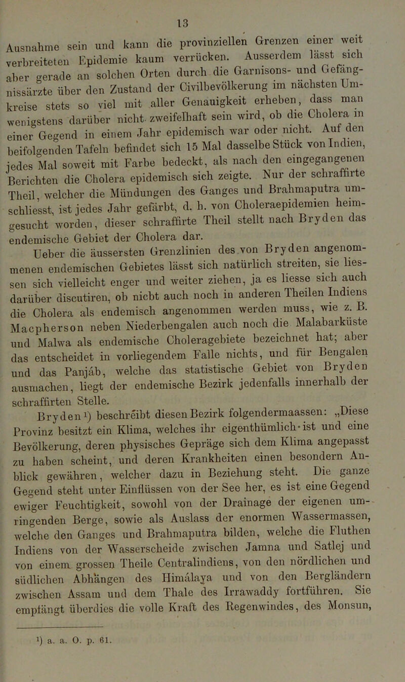 Ausnahme sein und kann die provinziellen Grenzen einer weit verbreiteten Epidemie kaum verrücken. Ausserdem lasst sich aber gerade an solchen Orten durch die Garmsons- und Gefang- nissärzte über den Zustand der Civilbevölkerung im nächsten Um- kreise stets so viel mit aller Genauigkeit erheben, dass man wenigstens darüber nicht, zweifelhaft sein wird, ob die Cholera in einer Gegend in einem Jahr epidemisch war oder nicht. Auf den beifolgenden Tafeln befindet sich 15 Mal dasselbe Stück von Indien, jedes Mal soweit mit Farbe bedeckt, als nach den eingegangenen Berichten die Cholera epidemisch sich zeigte. Nur der schraffirte Theil welcher die Mündungen des Ganges und Brahmaputra um- schließt, ist jedes Jahr gefärbt, d. h. von Choleraepidemien heim- gesucht worden, dieser schraffirte Theil stellt nach Bryden das endemische Gebiet der Cholera dai. Ueber die äussersten Grenzlinien des von Bryden angenom- menen endemischen Gebietes lässt sich natürlich streiten, sie Hes- sen sich vielleicht enger und weiter ziehen, ja es Hesse sich auch darüber discutiren, ob niebt auch noch in anderen Theilen Indiens die Cholera als endemisch angenommen werden muss, wie z. B. Macpherson neben Niederbengalen auch noch die Malabarküste und Malwa als endemische Choleragebiete bezeichnet hat; aber das entscheidet in vorliegendem Falle nichts, und für Bengalen und das Panjäb, welche das statistische Gebiet von Bryden ausmachen, Hegt der endemische Bezirk jedenfalls innerhalb der schraffirten Stelle. Bryden1) beschreibt diesen Bezirk folgendermaassen: „Diese Provinz besitzt ein Klima, welches ihr eigentümlich-ist und eine Bevölkerung, deren physisches Gepräge sich dem Klima angepasst zu haben scheint, und deren Krankheiten einen besondern An- blick gewähren, welcher dazu in Beziehung steht. Die ganze Gegend steht unter Einflüssen von der See her, es ist eine Gegend ewiger Feuchtigkeit, sowohl von der Drainage der eigenen um- ringenden Berge, sowie als Auslass der enormen Wassermassen, welche den Ganges und Brahmaputra bilden, welche die Fluthen Indiens von der Wasserscheide zwischen Jamna und Satlej und von einem grossen Theile Centralindiens, von den nördlichen und südlichen Abhängen des Himälaya und von den Bergländern zwischen Assam und dem Thale des Irrawaddy fortführen. Sie empfängt überdies die volle Kraft des Regenwindes, des Monsun, J) a. a. O. p. 61.